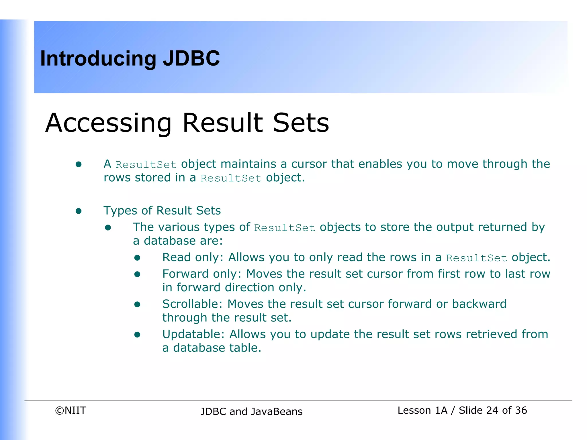 Introducing JDBC


Accessing Result Sets
    •    A ResultSet object maintains a cursor that enables you to move through the
         rows stored in a ResultSet object.


    •    Types of Result Sets
         • The various types of ResultSet objects to store the output returned by
             a database are:
             • Read only: Allows you to only read the rows in a ResultSet object.
             • Forward only: Moves the result set cursor from first row to last row
                   in forward direction only.
             • Scrollable: Moves the result set cursor forward or backward
                   through the result set.
             • Updatable: Allows you to update the result set rows retrieved from
                   a database table.




 ©NIIT                   JDBC and JavaBeans              Lesson 1A / Slide 24 of 36
 