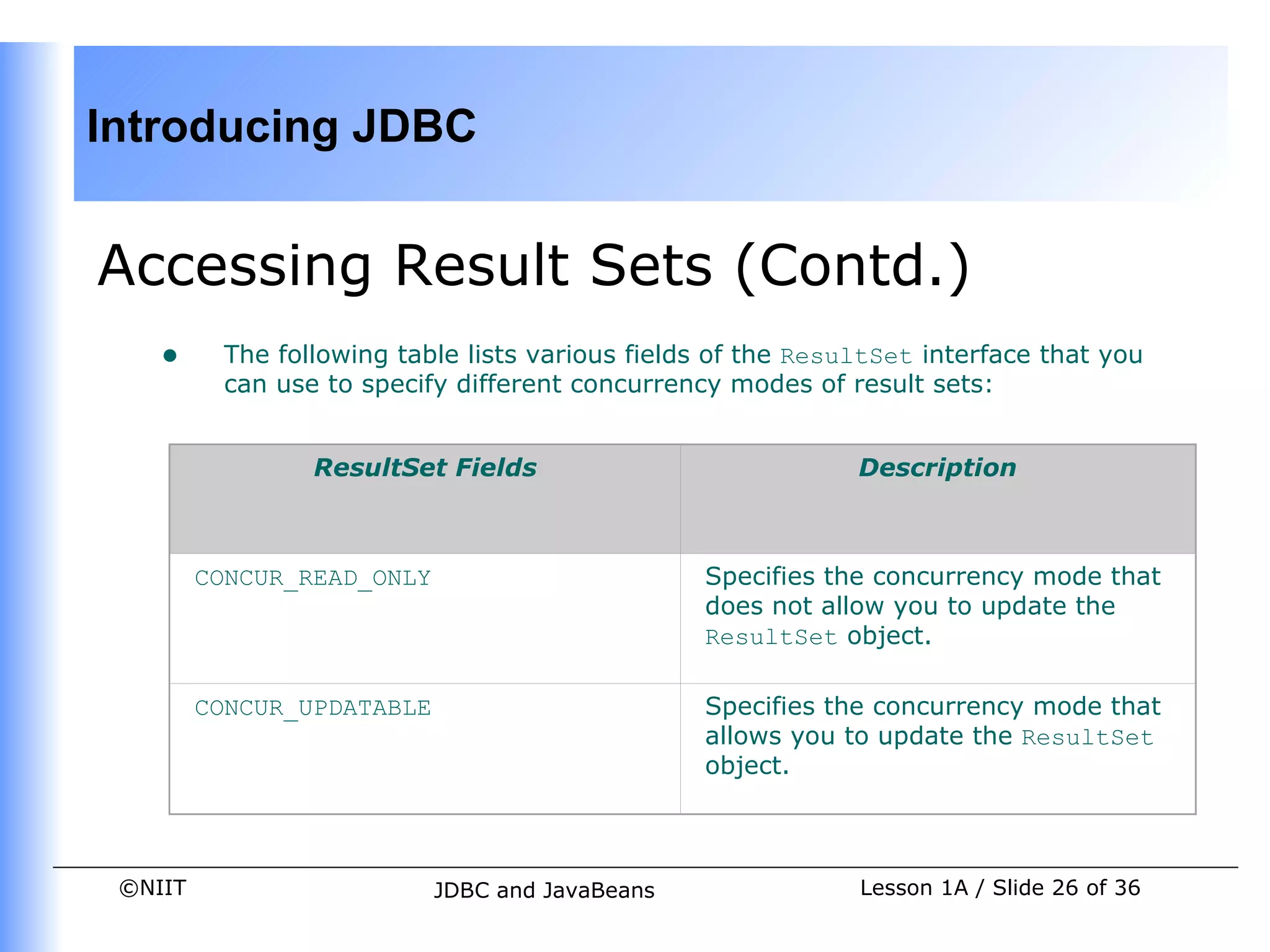 Introducing JDBC


Accessing Result Sets (Contd.)
    •     The following table lists various fields of the ResultSet interface that you
          can use to specify different concurrency modes of result sets:


                 ResultSet Fields                             Description



         CONCUR_READ_ONLY                        Specifies the concurrency mode that
                                                 does not allow you to update the
                                                 ResultSet object.

         CONCUR_UPDATABLE                        Specifies the concurrency mode that
                                                 allows you to update the ResultSet
                                                 object.



 ©NIIT                      JDBC and JavaBeans                Lesson 1A / Slide 26 of 36
 