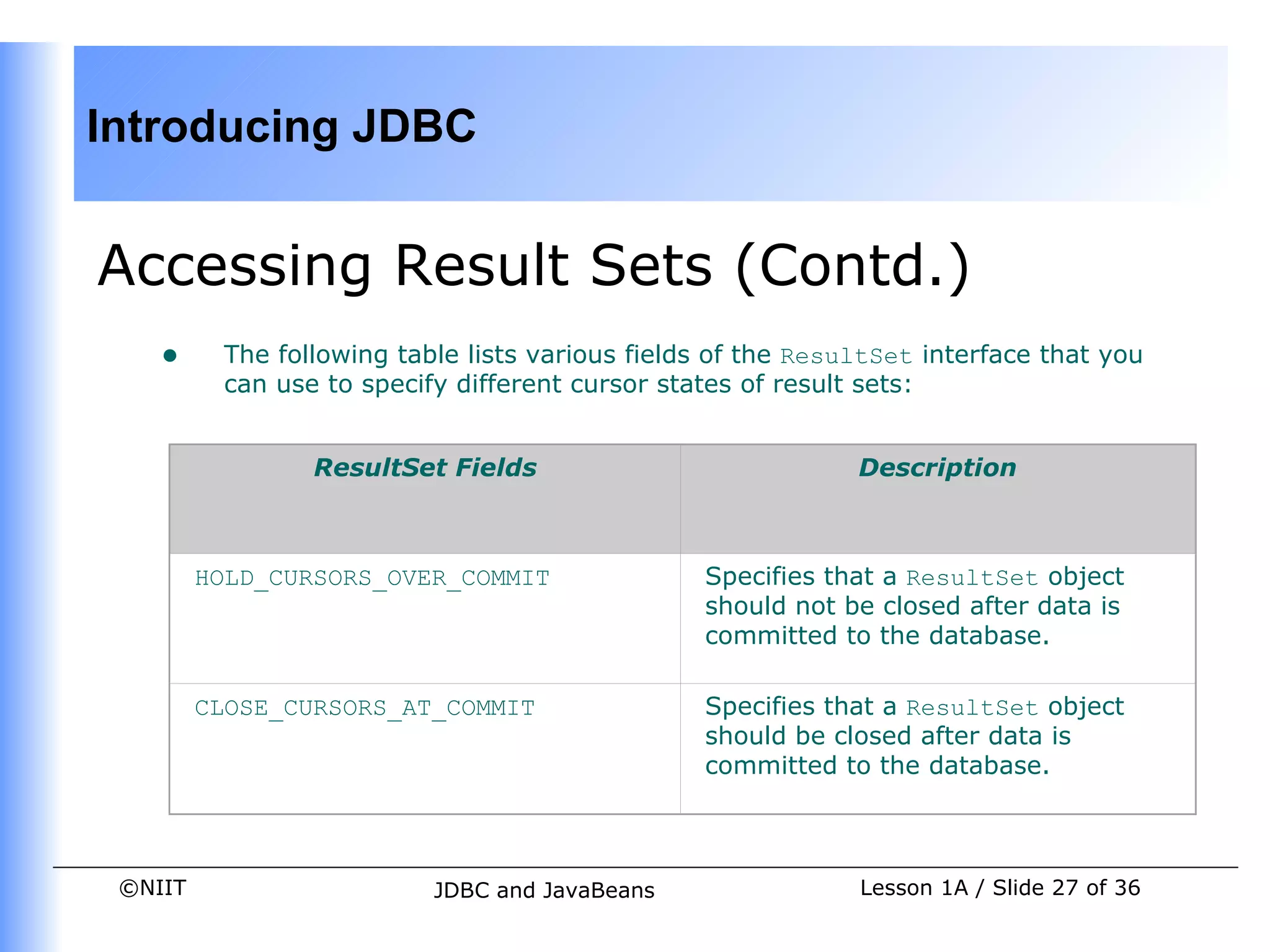 Introducing JDBC


Accessing Result Sets (Contd.)
    •     The following table lists various fields of the ResultSet interface that you
          can use to specify different cursor states of result sets:


                 ResultSet Fields                             Description



         HOLD_CURSORS_OVER_COMMIT                Specifies that a ResultSet object
                                                 should not be closed after data is
                                                 committed to the database.

         CLOSE_CURSORS_AT_COMMIT                 Specifies that a ResultSet object
                                                 should be closed after data is
                                                 committed to the database.



 ©NIIT                     JDBC and JavaBeans                 Lesson 1A / Slide 27 of 36
 