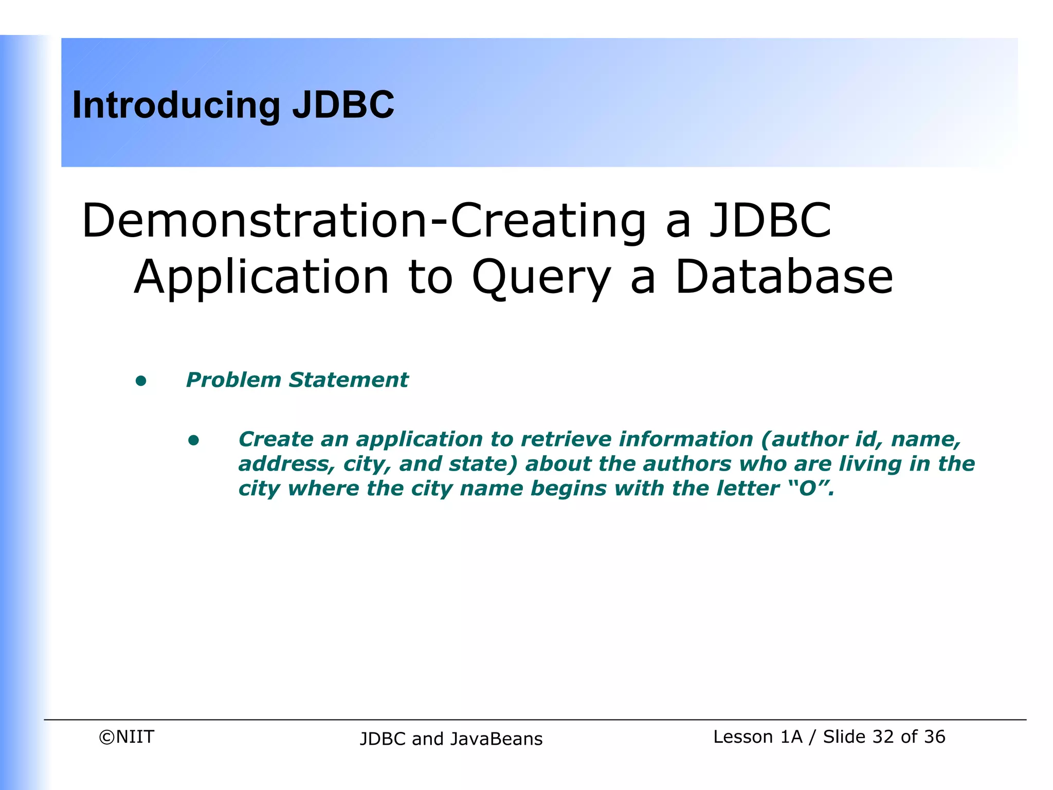 Introducing JDBC


Demonstration-Creating a JDBC
  Application to Query a Database

    •    Problem Statement


         •   Create an application to retrieve information (author id, name,
             address, city, and state) about the authors who are living in the
             city where the city name begins with the letter “O”.




 ©NIIT                 JDBC and JavaBeans             Lesson 1A / Slide 32 of 36
 