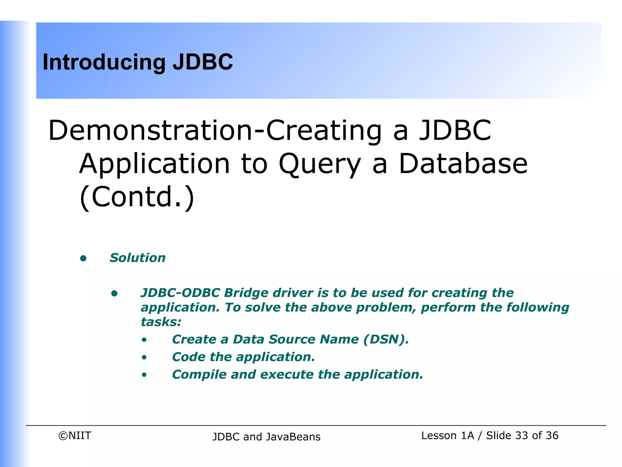 Introducing JDBC


Demonstration-Creating a JDBC
  Application to Query a Database
  (Contd.)

    •    Solution


         •   JDBC-ODBC Bridge driver is to be used for creating the
             application. To solve the above problem, perform the following
             tasks:
             •   Create a Data Source Name (DSN).
             •   Code the application.
             •   Compile and execute the application.



 ©NIIT                 JDBC and JavaBeans            Lesson 1A / Slide 33 of 36
 
