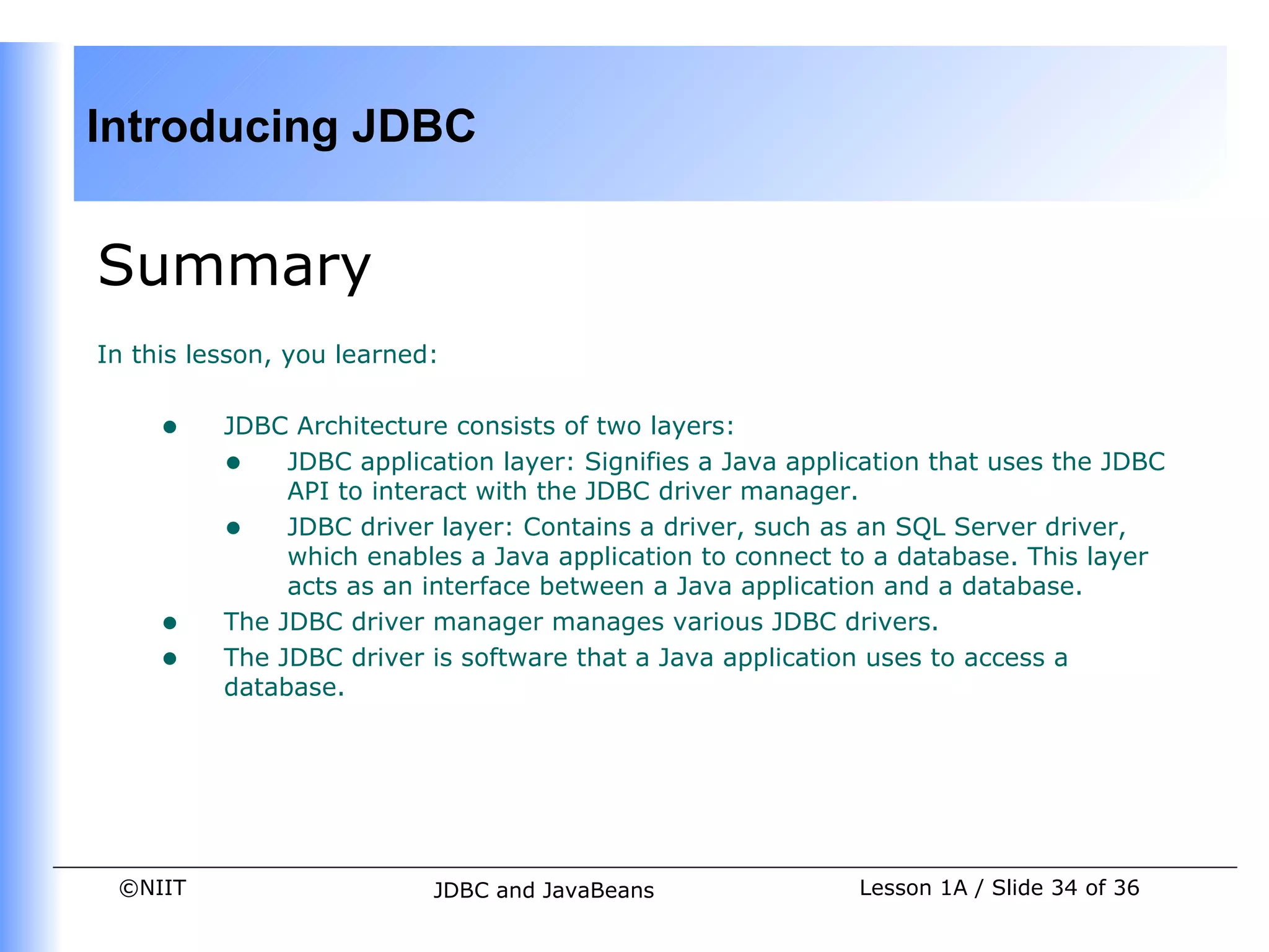 Introducing JDBC


Summary
In this lesson, you learned:


     •    JDBC Architecture consists of two layers:
          • JDBC application layer: Signifies a Java application that uses the JDBC
               API to interact with the JDBC driver manager.
          • JDBC driver layer: Contains a driver, such as an SQL Server driver,
               which enables a Java application to connect to a database. This layer
               acts as an interface between a Java application and a database.
     •    The JDBC driver manager manages various JDBC drivers.
     •    The JDBC driver is software that a Java application uses to access a
          database.




 ©NIIT                     JDBC and JavaBeans              Lesson 1A / Slide 34 of 36
 