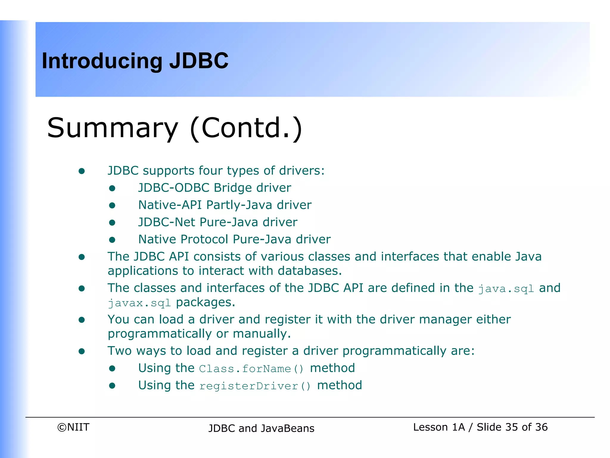 Introducing JDBC


Summary (Contd.)
    •    JDBC supports four types of drivers:
         • JDBC-ODBC Bridge driver
         • Native-API Partly-Java driver
         • JDBC-Net Pure-Java driver
         • Native Protocol Pure-Java driver
    •    The JDBC API consists of various classes and interfaces that enable Java
         applications to interact with databases.
    •    The classes and interfaces of the JDBC API are defined in the java.sql and
         javax.sql packages.
    •    You can load a driver and register it with the driver manager either
         programmatically or manually.
    •    Two ways to load and register a driver programmatically are:
         • Using the Class.forName() method
         • Using the registerDriver() method

 ©NIIT                   JDBC and JavaBeans               Lesson 1A / Slide 35 of 36
 