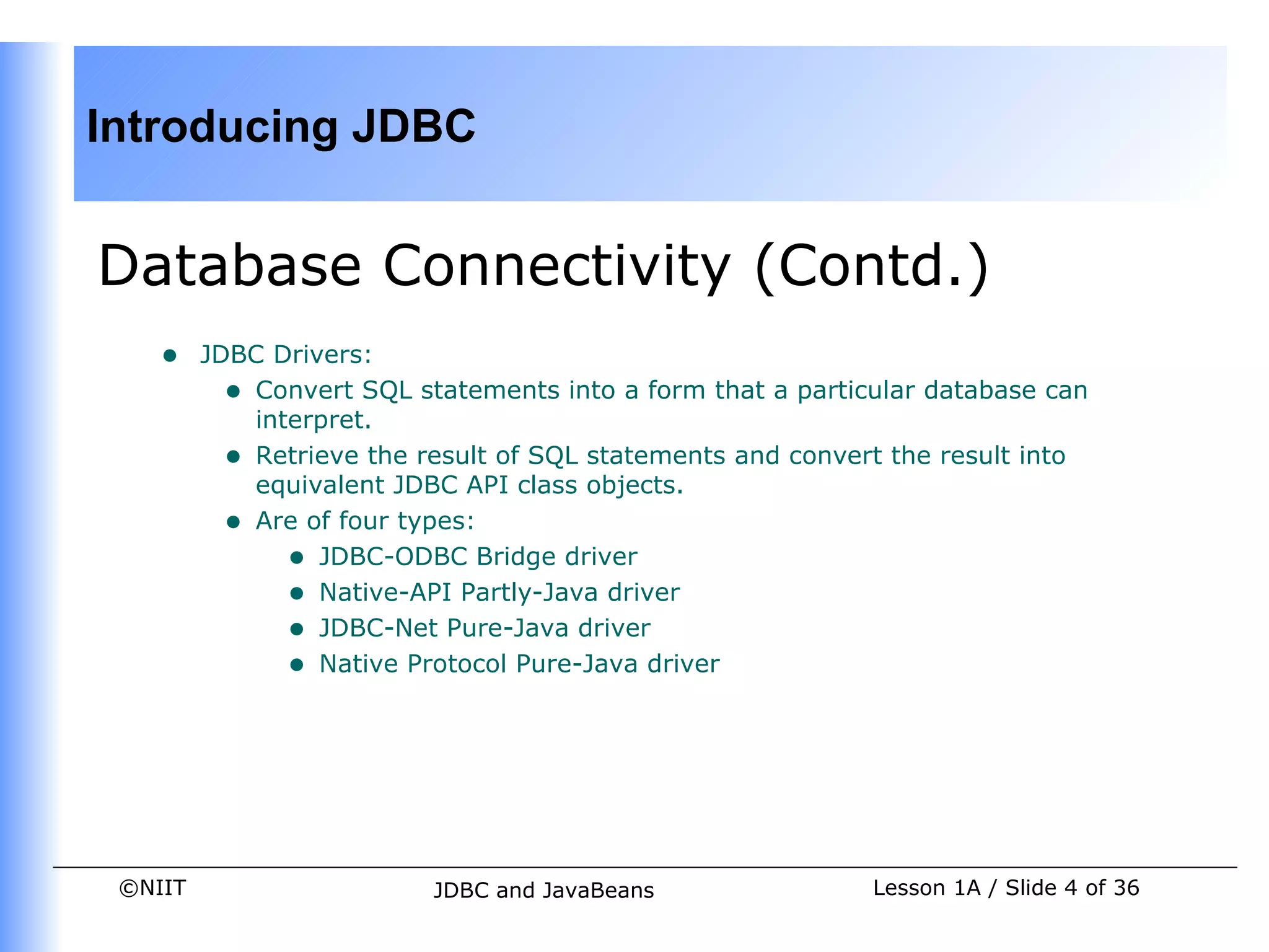 Introducing JDBC


Database Connectivity (Contd.)
    •    JDBC Drivers:
           • Convert SQL statements into a form that a particular database can
             interpret.
           • Retrieve the result of SQL statements and convert the result into
             equivalent JDBC API class objects.
           • Are of four types:
                • JDBC-ODBC Bridge driver
                • Native-API Partly-Java driver
                • JDBC-Net Pure-Java driver
                • Native Protocol Pure-Java driver




 ©NIIT                     JDBC and JavaBeans                Lesson 1A / Slide 4 of 36
 