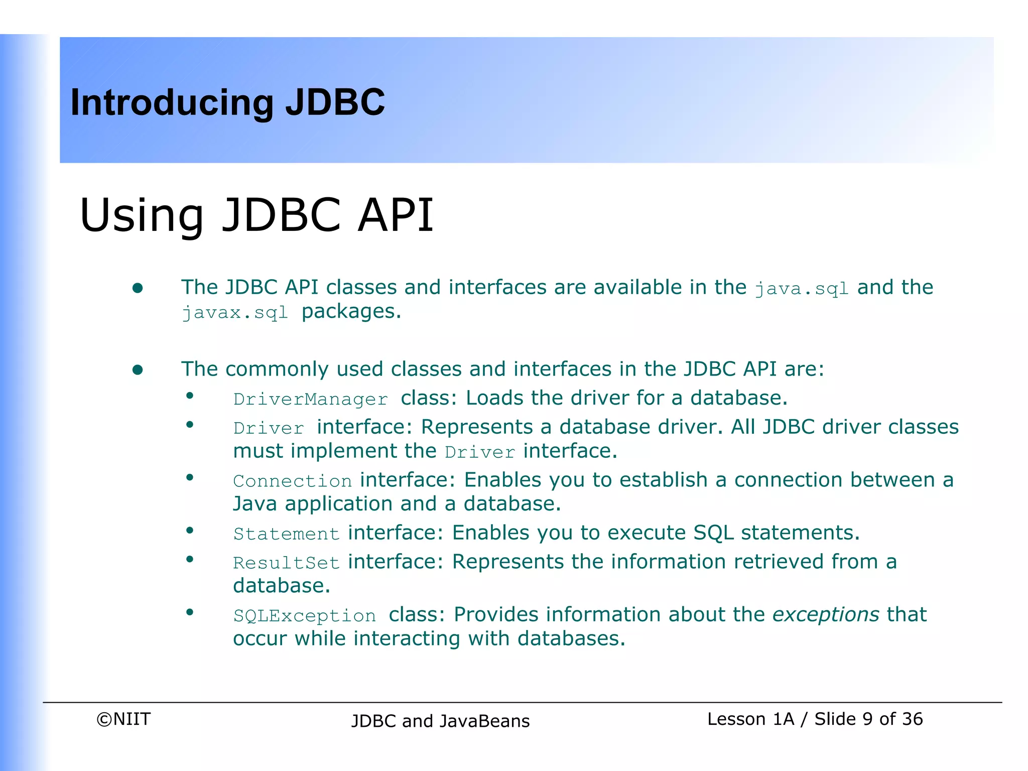 Introducing JDBC


Using JDBC API
    •    The JDBC API classes and interfaces are available in the java.sql and the
         javax.sql packages.


    •    The commonly used classes and interfaces in the JDBC API are:
         • DriverManager class: Loads the driver for a database.
         • Driver interface: Represents a database driver. All JDBC driver classes
              must implement the Driver interface.
         • Connection interface: Enables you to establish a connection between a
              Java application and a database.
         • Statement interface: Enables you to execute SQL statements.
         • ResultSet interface: Represents the information retrieved from a
              database.
         • SQLException class: Provides information about the exceptions that
              occur while interacting with databases.


 ©NIIT                   JDBC and JavaBeans                 Lesson 1A / Slide 9 of 36
 