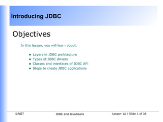 Introducing JDBC


Objectives
    In this lesson, you will learn about:


         •   Layers in JDBC architecture
         •   Types of JDBC drivers
         •   Classes and interfaces of JDBC API
         •   Steps to create JDBC applications




 ©NIIT                    JDBC and JavaBeans      Lesson 1A / Slide 1 of 36
 
