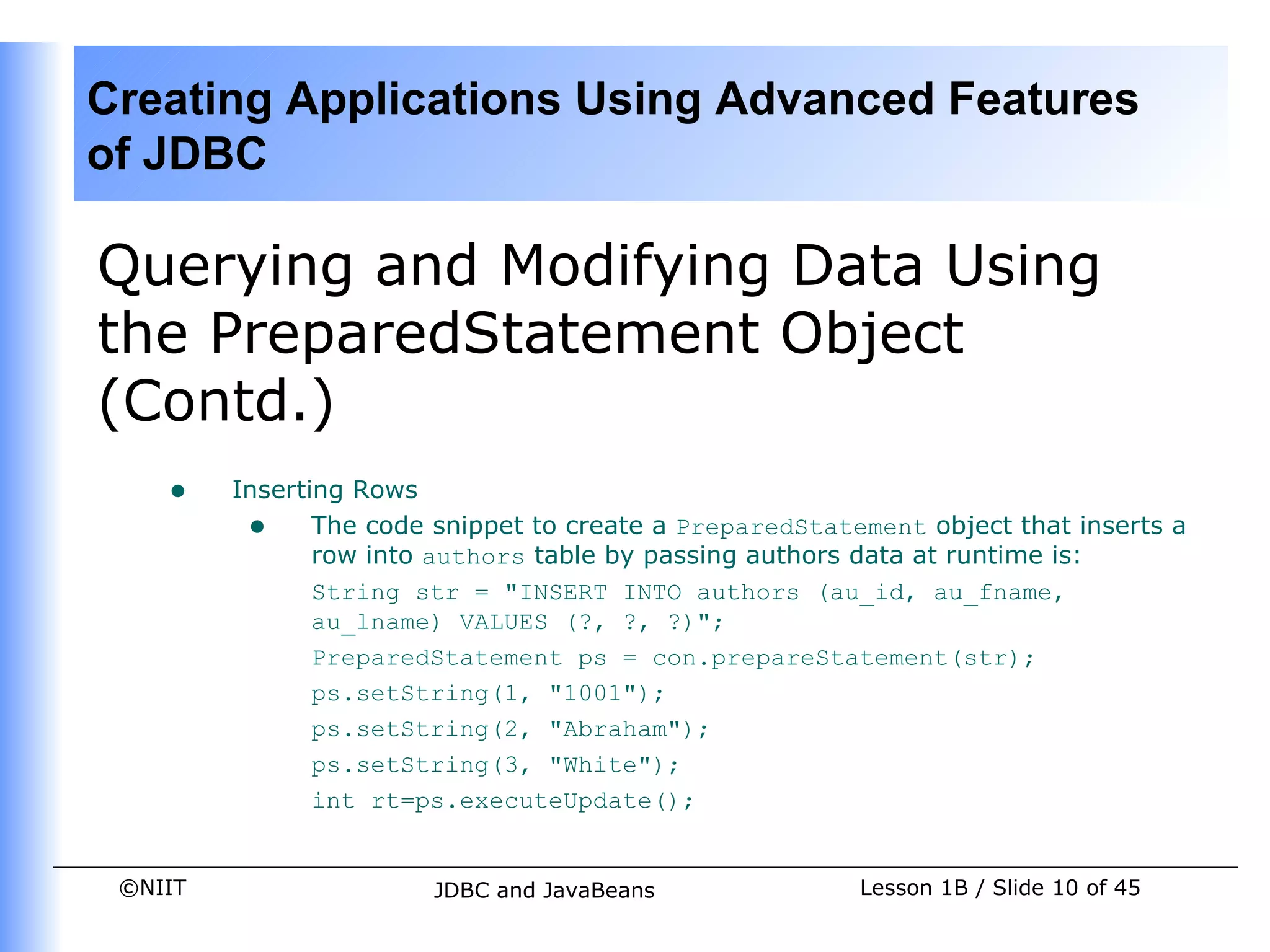 Creating Applications Using Advanced Features
of JDBC

Querying and Modifying Data Using
the PreparedStatement Object
(Contd.)
    •    Inserting Rows
          • The code snippet to create a PreparedStatement object that inserts a
                row into authors table by passing authors data at runtime is:
                String str = "INSERT INTO authors (au_id, au_fname,
                au_lname) VALUES (?, ?, ?)";
                PreparedStatement ps = con.prepareStatement(str);
                ps.setString(1, "1001");
                ps.setString(2, "Abraham");
                ps.setString(3, "White");
                int rt=ps.executeUpdate();


 ©NIIT                  JDBC and JavaBeans             Lesson 1B / Slide 10 of 45
 