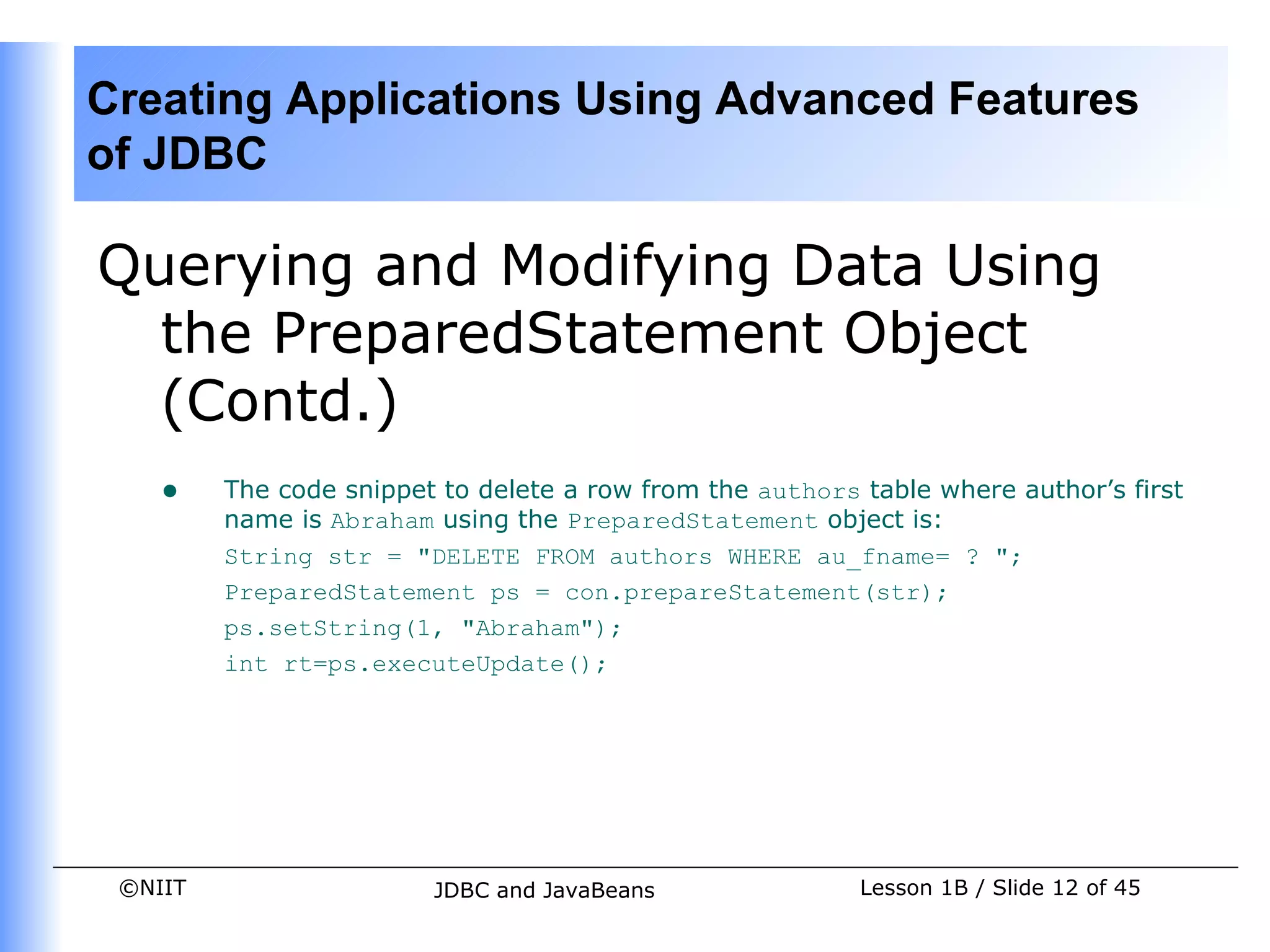 Creating Applications Using Advanced Features
of JDBC

Querying and Modifying Data Using
  the PreparedStatement Object
  (Contd.)
    •    The code snippet to delete a row from the authors table where author’s first
         name is Abraham using the PreparedStatement object is:
         String str = "DELETE FROM authors WHERE au_fname= ? ";
         PreparedStatement ps = con.prepareStatement(str);
         ps.setString(1, "Abraham");
         int rt=ps.executeUpdate();




 ©NIIT                   JDBC and JavaBeans                Lesson 1B / Slide 12 of 45
 