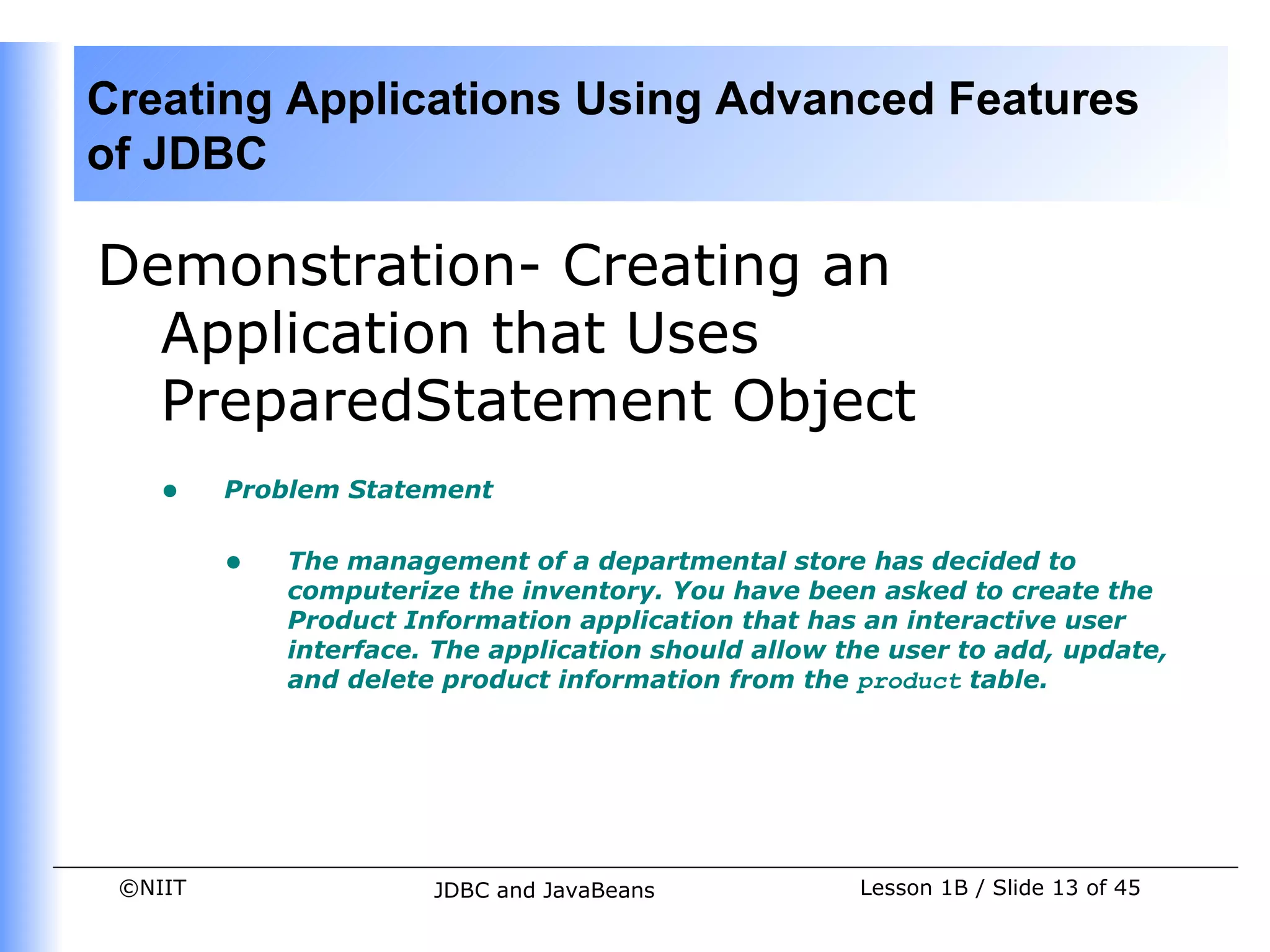 Creating Applications Using Advanced Features
of JDBC

Demonstration- Creating an
  Application that Uses
  PreparedStatement Object
    •    Problem Statement


         •   The management of a departmental store has decided to
             computerize the inventory. You have been asked to create the
             Product Information application that has an interactive user
             interface. The application should allow the user to add, update,
             and delete product information from the product table.




 ©NIIT                 JDBC and JavaBeans             Lesson 1B / Slide 13 of 45
 