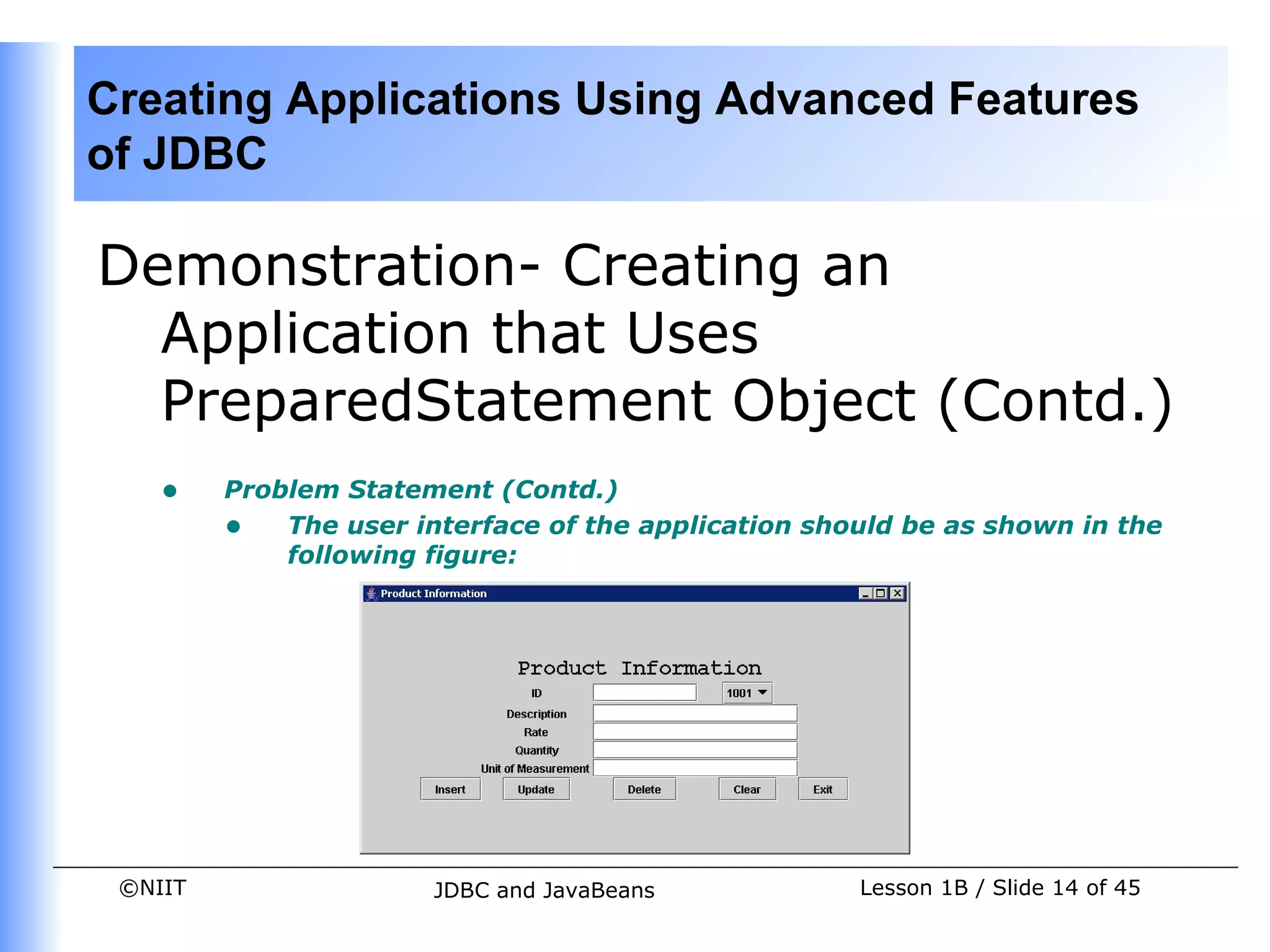 Creating Applications Using Advanced Features
of JDBC

Demonstration- Creating an
  Application that Uses
  PreparedStatement Object (Contd.)
    •    Problem Statement (Contd.)
         • The user interface of the application should be as shown in the
             following figure:




 ©NIIT                 JDBC and JavaBeans            Lesson 1B / Slide 14 of 45
 