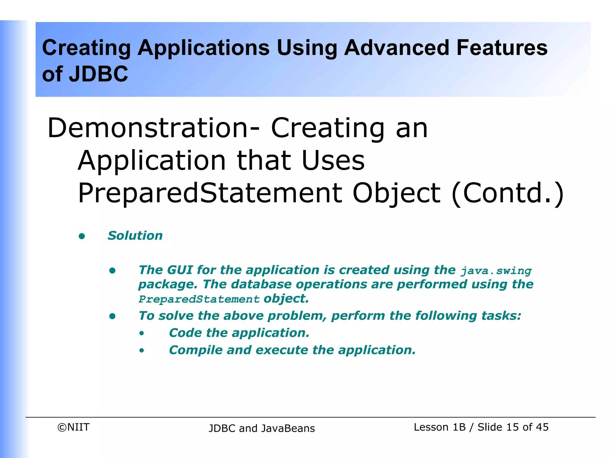 Creating Applications Using Advanced Features
of JDBC

Demonstration- Creating an
  Application that Uses
  PreparedStatement Object (Contd.)
    •    Solution


         •   The GUI for the application is created using the java.swing
             package. The database operations are performed using the
             PreparedStatement object.
         •   To solve the above problem, perform the following tasks:
             •   Code the application.
             •   Compile and execute the application.




 ©NIIT                 JDBC and JavaBeans             Lesson 1B / Slide 15 of 45
 