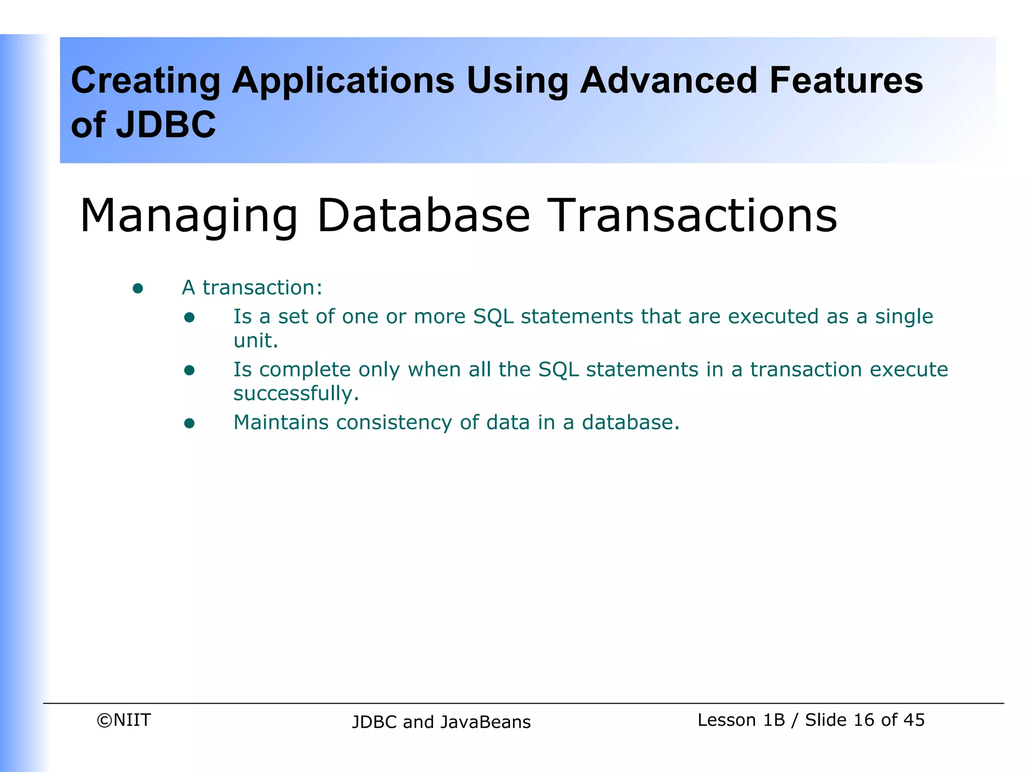 Creating Applications Using Advanced Features
of JDBC

Managing Database Transactions
    •    A transaction:
         • Is a set of one or more SQL statements that are executed as a single
              unit.
         • Is complete only when all the SQL statements in a transaction execute
              successfully.
         • Maintains consistency of data in a database.




 ©NIIT                  JDBC and JavaBeans              Lesson 1B / Slide 16 of 45
 
