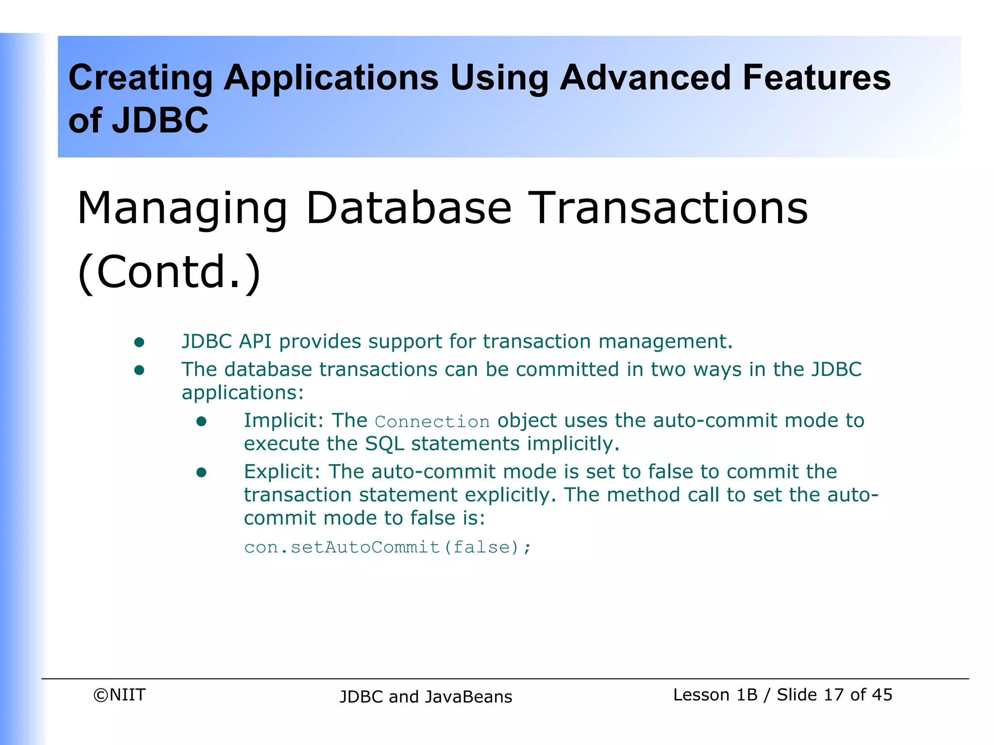 Creating Applications Using Advanced Features
of JDBC

Managing Database Transactions
(Contd.)
    •    JDBC API provides support for transaction management.
    •    The database transactions can be committed in two ways in the JDBC
         applications:
          • Implicit: The Connection object uses the auto-commit mode to
               execute the SQL statements implicitly.
          • Explicit: The auto-commit mode is set to false to commit the
               transaction statement explicitly. The method call to set the auto-
               commit mode to false is:
               con.setAutoCommit(false);




 ©NIIT                   JDBC and JavaBeans                Lesson 1B / Slide 17 of 45
 