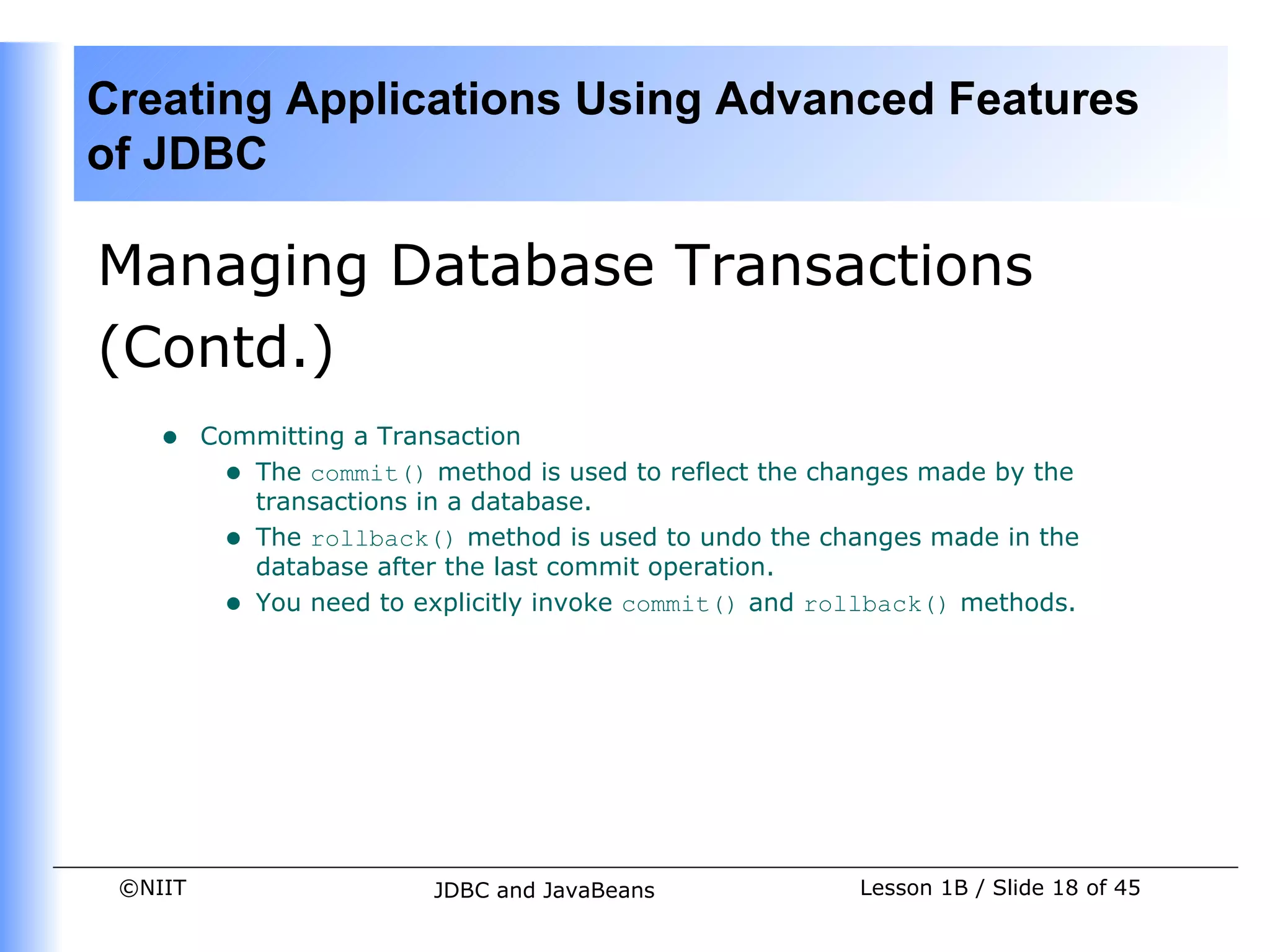 Creating Applications Using Advanced Features
of JDBC

Managing Database Transactions
(Contd.)
    •    Committing a Transaction
          • The commit() method is used to reflect the changes made by the
            transactions in a database.
          • The rollback() method is used to undo the changes made in the
            database after the last commit operation.
          • You need to explicitly invoke commit() and rollback() methods.




 ©NIIT                    JDBC and JavaBeans             Lesson 1B / Slide 18 of 45
 