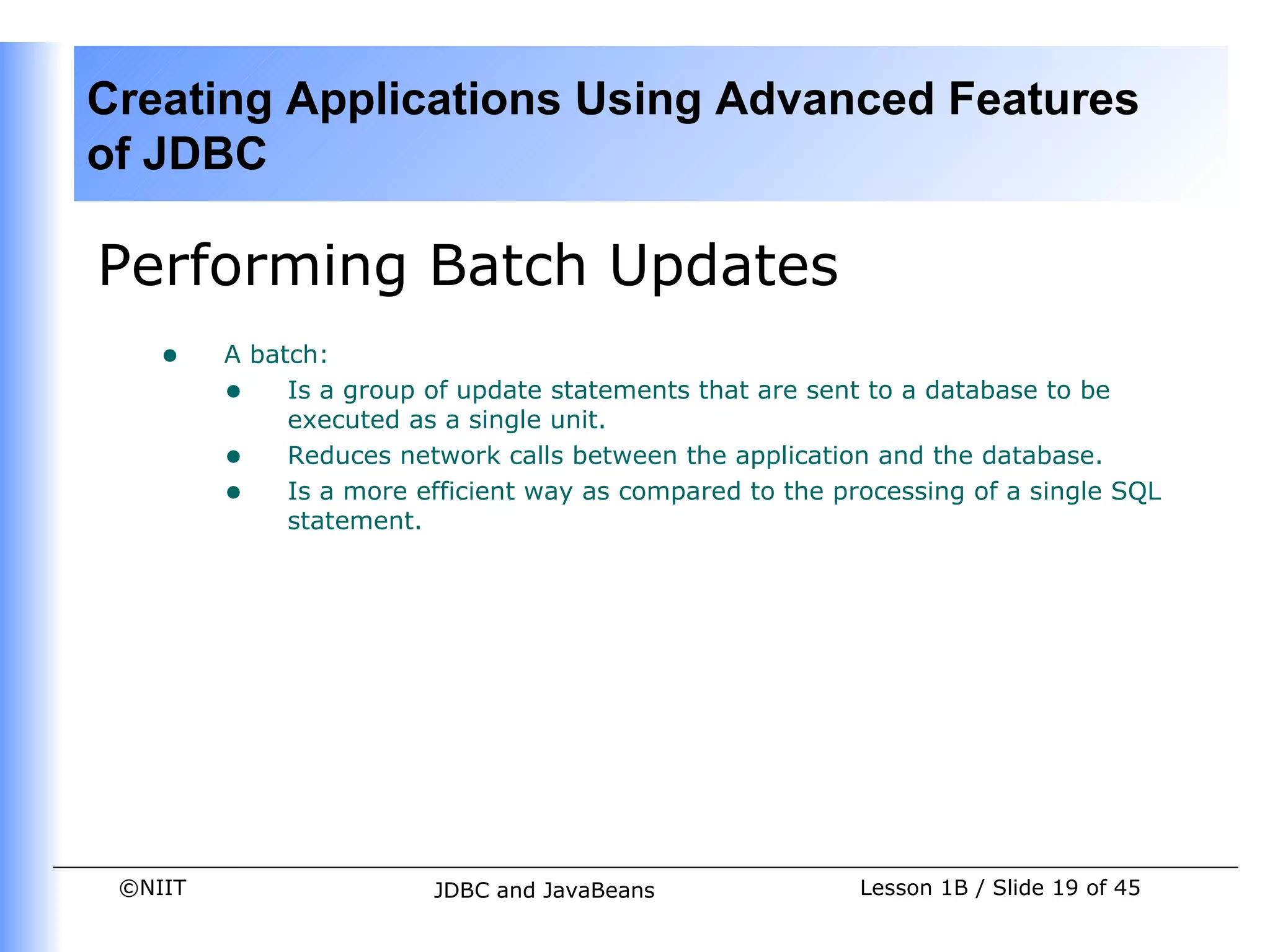 Creating Applications Using Advanced Features
of JDBC

Performing Batch Updates
    •    A batch:
         • Is a group of update statements that are sent to a database to be
              executed as a single unit.
         • Reduces network calls between the application and the database.
         • Is a more efficient way as compared to the processing of a single SQL
              statement.




 ©NIIT                  JDBC and JavaBeans               Lesson 1B / Slide 19 of 45
 