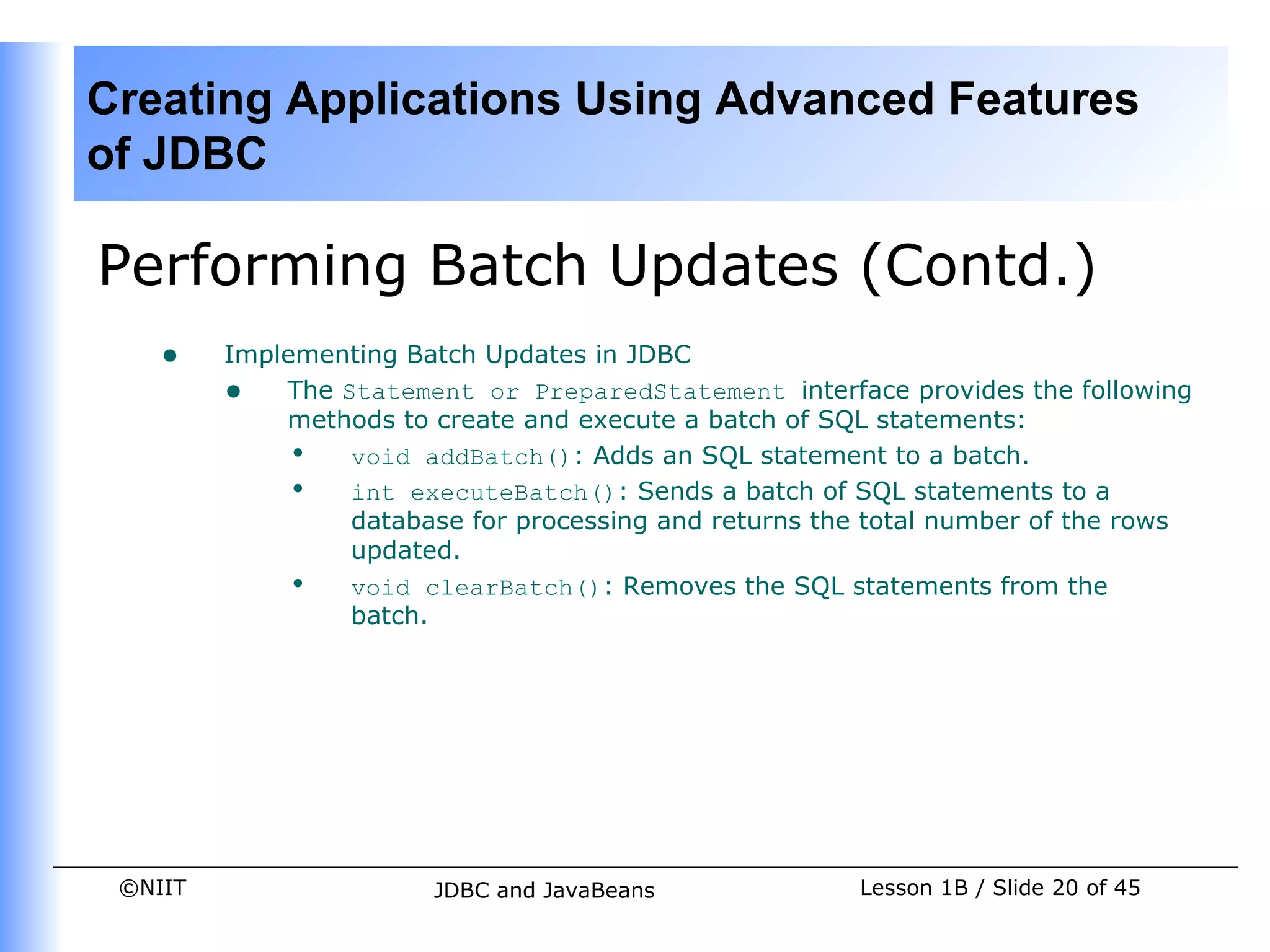 Creating Applications Using Advanced Features
of JDBC

Performing Batch Updates (Contd.)
    •    Implementing Batch Updates in JDBC
         • The Statement or PreparedStatement interface provides the following
             methods to create and execute a batch of SQL statements:
             • void addBatch(): Adds an SQL statement to a batch.
             • int executeBatch(): Sends a batch of SQL statements to a
                 database for processing and returns the total number of the rows
                 updated.
             • void clearBatch(): Removes the SQL statements from the
                 batch.




 ©NIIT                  JDBC and JavaBeans              Lesson 1B / Slide 20 of 45
 