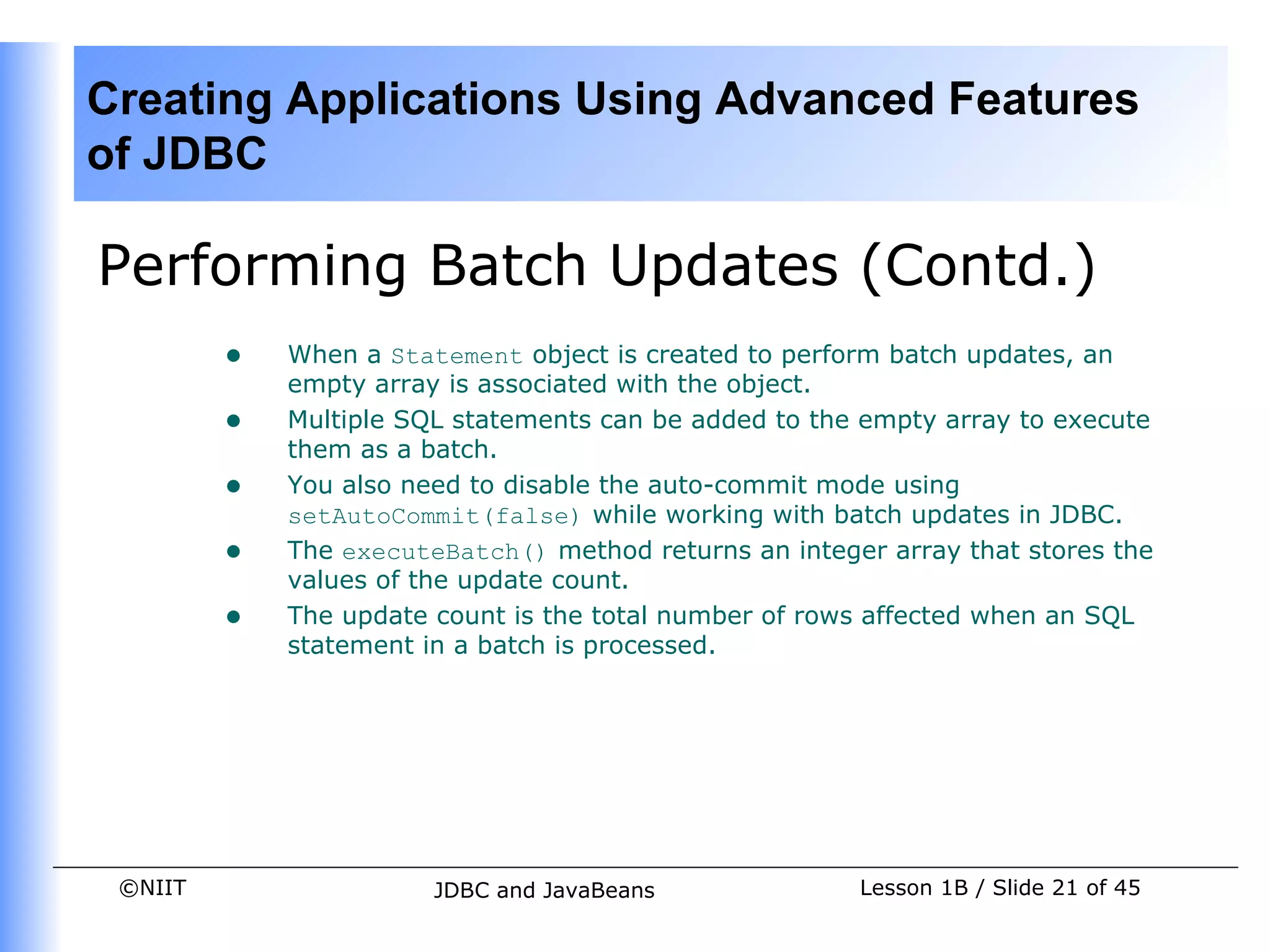 Creating Applications Using Advanced Features
of JDBC

Performing Batch Updates (Contd.)
         •   When a Statement object is created to perform batch updates, an
             empty array is associated with the object.
         •   Multiple SQL statements can be added to the empty array to execute
             them as a batch.
         •   You also need to disable the auto-commit mode using
             setAutoCommit(false) while working with batch updates in JDBC.
         •   The executeBatch() method returns an integer array that stores the
             values of the update count.
         •   The update count is the total number of rows affected when an SQL
             statement in a batch is processed.




 ©NIIT                  JDBC and JavaBeans              Lesson 1B / Slide 21 of 45
 