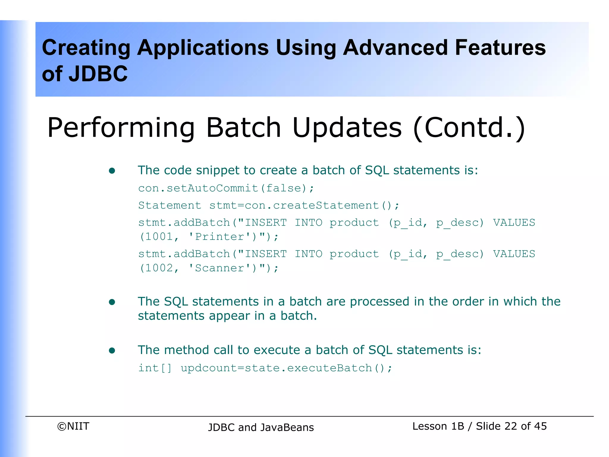 Creating Applications Using Advanced Features
of JDBC

Performing Batch Updates (Contd.)
         •   The code snippet to create a batch of SQL statements is:
             con.setAutoCommit(false);
             Statement stmt=con.createStatement();
             stmt.addBatch("INSERT INTO product (p_id, p_desc) VALUES
             (1001, 'Printer')");
             stmt.addBatch("INSERT INTO product (p_id, p_desc) VALUES
             (1002, 'Scanner')");


         •   The SQL statements in a batch are processed in the order in which the
             statements appear in a batch.


         •   The method call to execute a batch of SQL statements is:
             int[] updcount=state.executeBatch();



 ©NIIT                  JDBC and JavaBeans               Lesson 1B / Slide 22 of 45
 