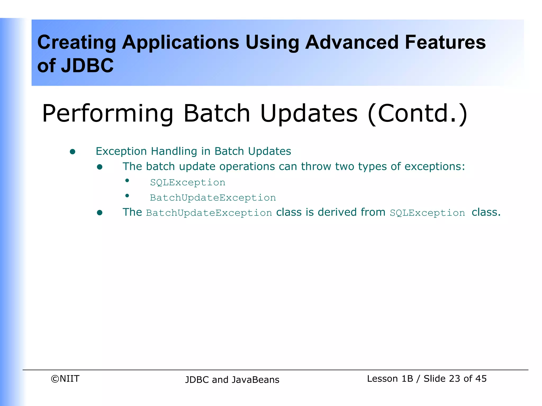 Creating Applications Using Advanced Features
of JDBC

Performing Batch Updates (Contd.)
    •    Exception Handling in Batch Updates
         • The batch update operations can throw two types of exceptions:
             • SQLException
             • BatchUpdateException
         • The BatchUpdateException class is derived from SQLException class.




 ©NIIT                  JDBC and JavaBeans            Lesson 1B / Slide 23 of 45
 