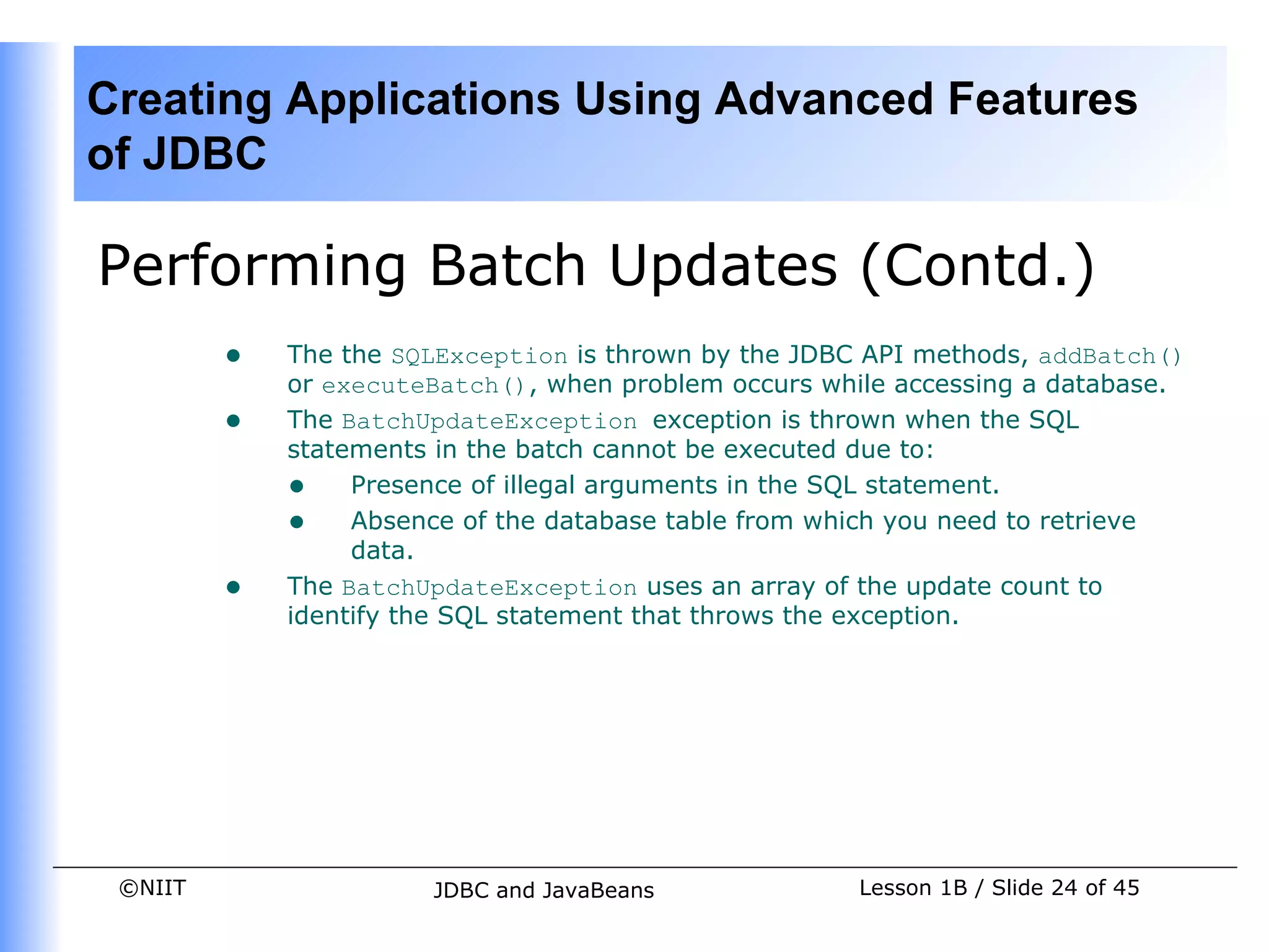 Creating Applications Using Advanced Features
of JDBC

Performing Batch Updates (Contd.)
         •   The the SQLException is thrown by the JDBC API methods, addBatch()
             or executeBatch(), when problem occurs while accessing a database.
         •   The BatchUpdateException exception is thrown when the SQL
             statements in the batch cannot be executed due to:
             • Presence of illegal arguments in the SQL statement.
             • Absence of the database table from which you need to retrieve
                  data.
         •   The BatchUpdateException uses an array of the update count to
             identify the SQL statement that throws the exception.




 ©NIIT                 JDBC and JavaBeans              Lesson 1B / Slide 24 of 45
 