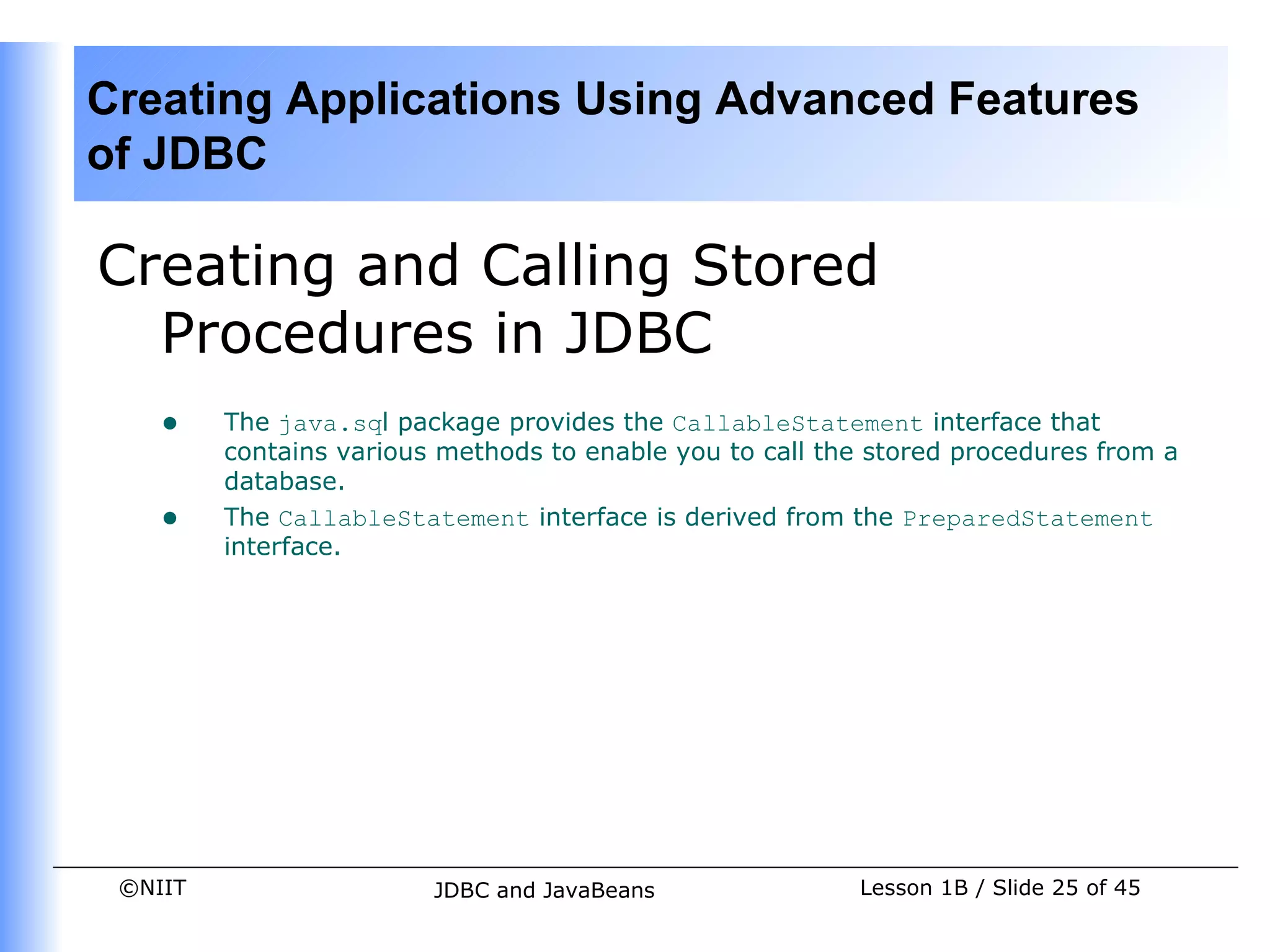 Creating Applications Using Advanced Features
of JDBC

Creating and Calling Stored
  Procedures in JDBC
    •    The java.sql package provides the CallableStatement interface that
         contains various methods to enable you to call the stored procedures from a
         database.
    •    The CallableStatement interface is derived from the PreparedStatement
         interface.




 ©NIIT                   JDBC and JavaBeans               Lesson 1B / Slide 25 of 45
 