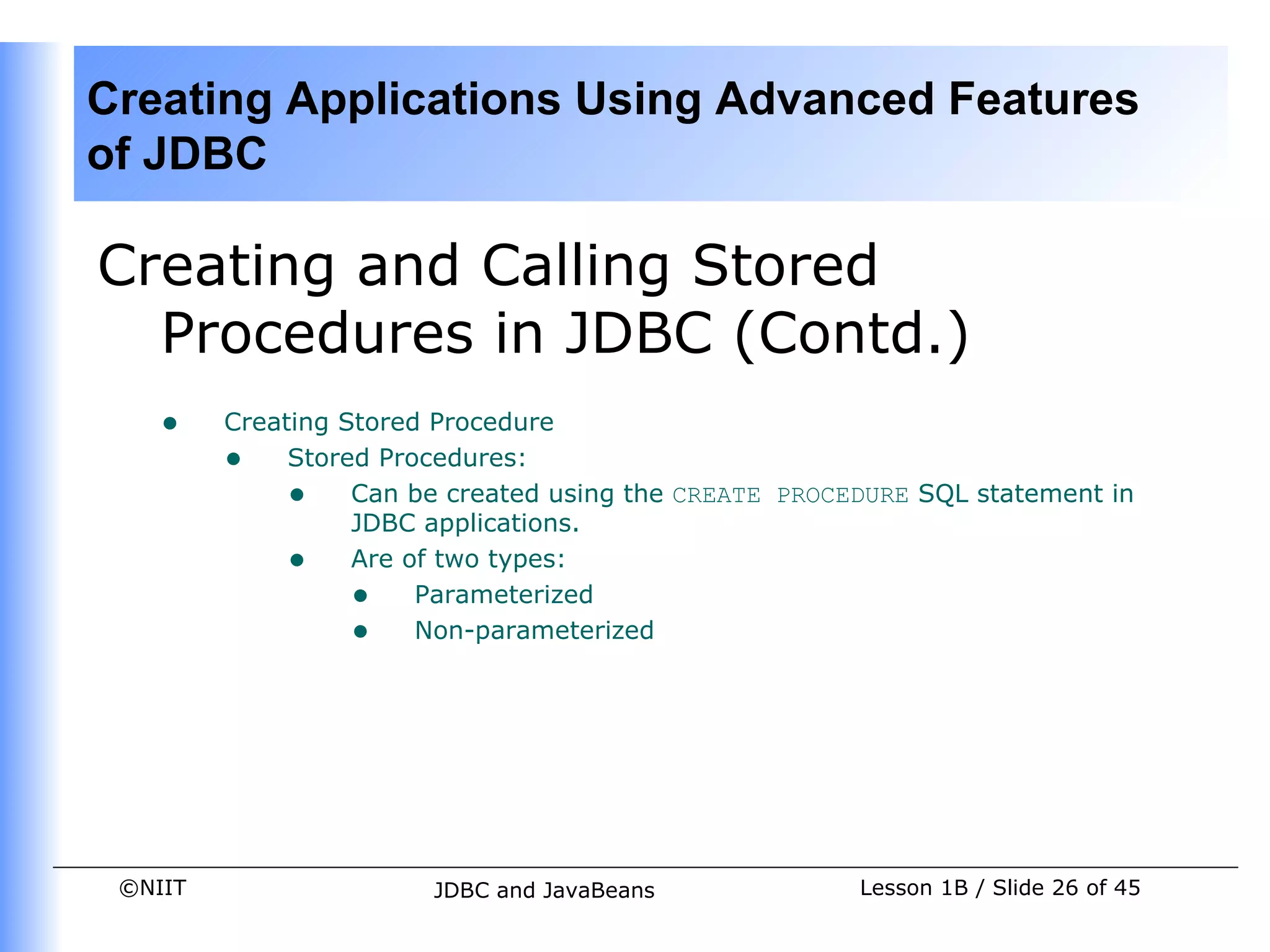 Creating Applications Using Advanced Features
of JDBC

Creating and Calling Stored
  Procedures in JDBC (Contd.)
    •    Creating Stored Procedure
         • Stored Procedures:
              • Can be created using the CREATE PROCEDURE SQL statement in
                   JDBC applications.
              • Are of two types:
                   • Parameterized
                   • Non-parameterized




 ©NIIT                 JDBC and JavaBeans             Lesson 1B / Slide 26 of 45
 