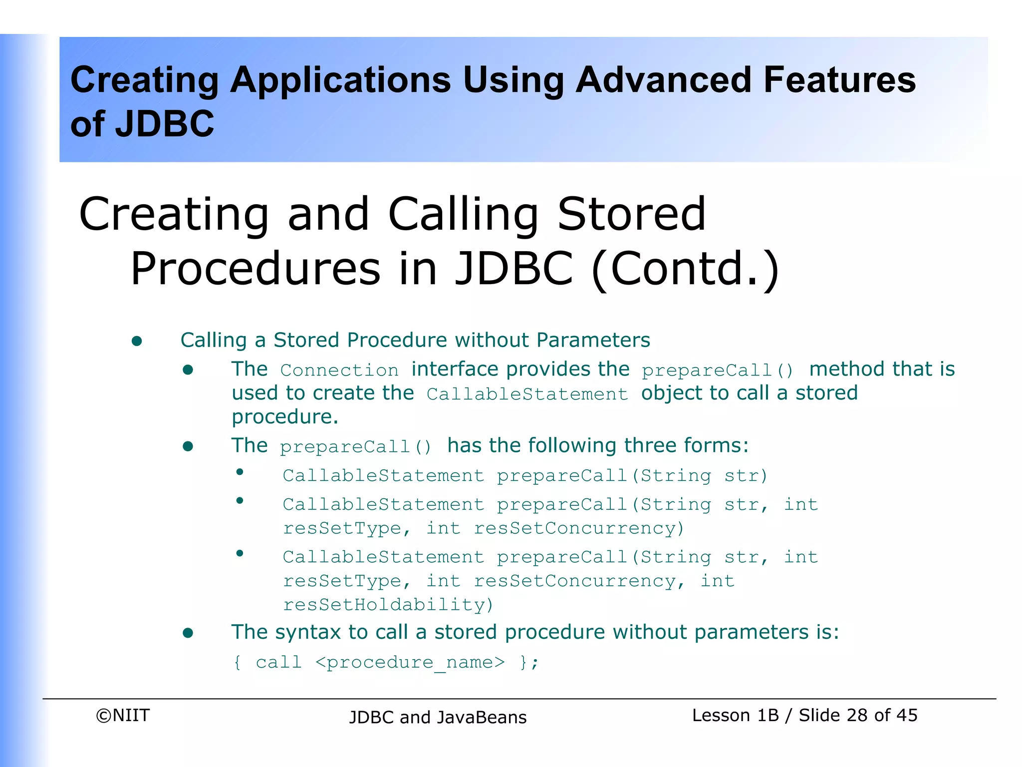 Creating Applications Using Advanced Features
of JDBC

Creating and Calling Stored
  Procedures in JDBC (Contd.)
    •    Calling a Stored Procedure without Parameters
         • The Connection interface provides the prepareCall() method that is
               used to create the CallableStatement object to call a stored
               procedure.
         • The prepareCall() has the following three forms:
               • CallableStatement prepareCall(String str)
               • CallableStatement prepareCall(String str, int
                    resSetType, int resSetConcurrency)
               • CallableStatement prepareCall(String str, int
                    resSetType, int resSetConcurrency, int
                    resSetHoldability)
         • The syntax to call a stored procedure without parameters is:
               { call <procedure_name> };

 ©NIIT                 JDBC and JavaBeans            Lesson 1B / Slide 28 of 45
 