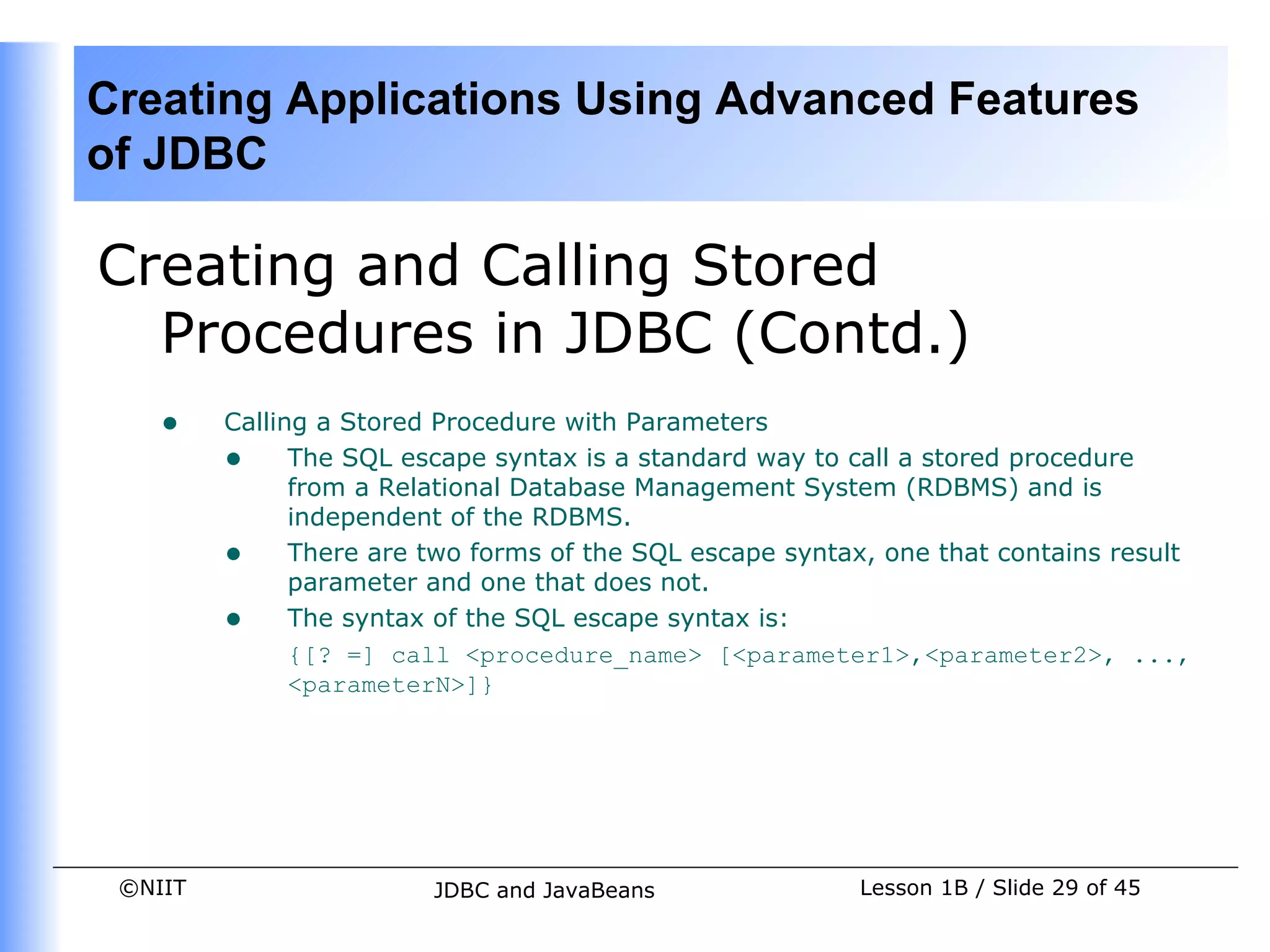 Creating Applications Using Advanced Features
of JDBC

Creating and Calling Stored
  Procedures in JDBC (Contd.)
    •    Calling a Stored Procedure with Parameters
         • The SQL escape syntax is a standard way to call a stored procedure
               from a Relational Database Management System (RDBMS) and is
               independent of the RDBMS.
         • There are two forms of the SQL escape syntax, one that contains result
               parameter and one that does not.
         • The syntax of the SQL escape syntax is:
               {[? =] call <procedure_name> [<parameter1>,<parameter2>, ...,
               <parameterN>]}




 ©NIIT                  JDBC and JavaBeans              Lesson 1B / Slide 29 of 45
 