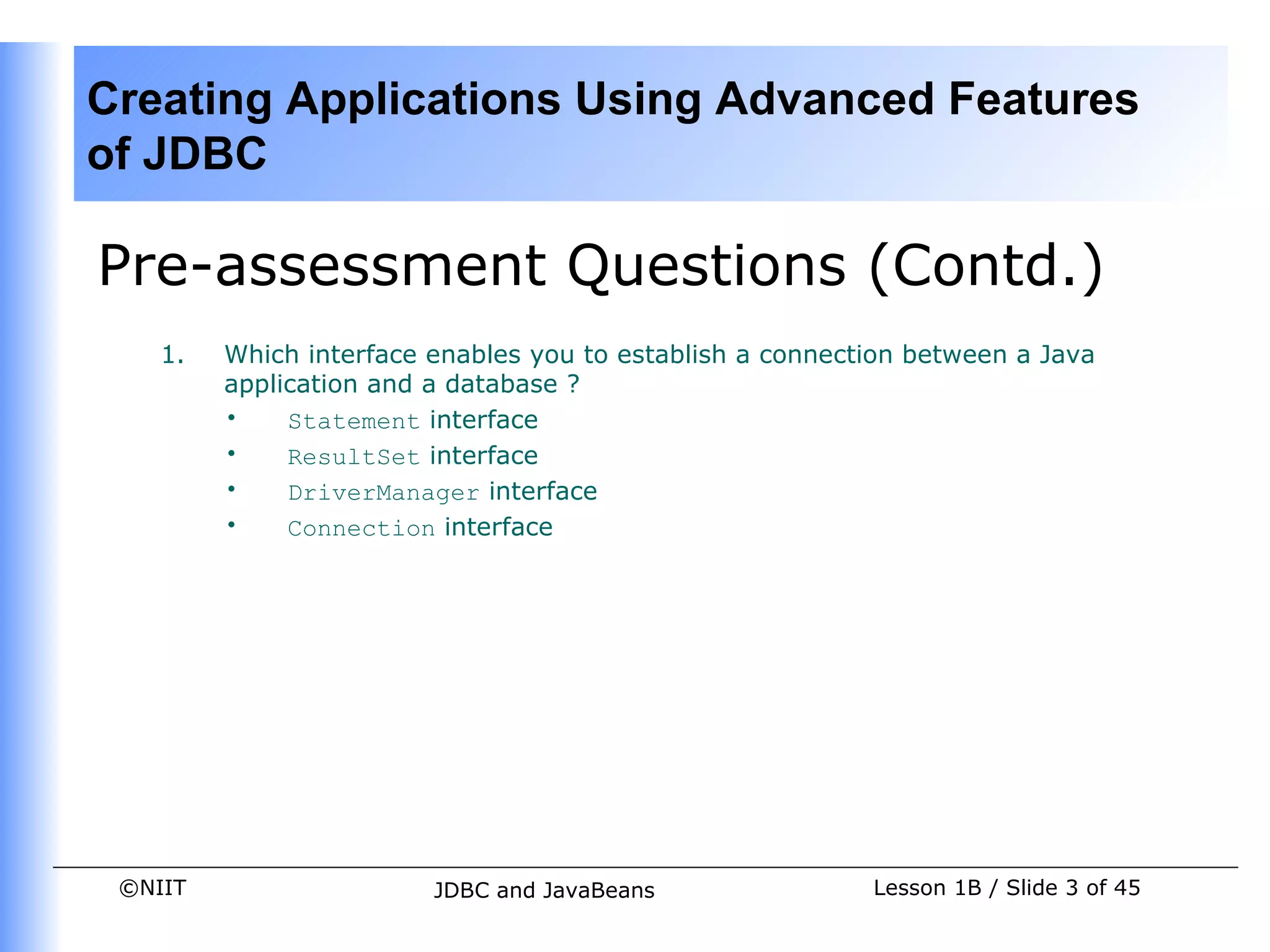 Creating Applications Using Advanced Features
of JDBC

Pre-assessment Questions (Contd.)
    1.   Which interface enables you to establish a connection between a Java
         application and a database ?
         •    Statement interface
         •    ResultSet interface
         •    DriverManager interface
         •    Connection interface




 ©NIIT                   JDBC and JavaBeans                Lesson 1B / Slide 3 of 45
 