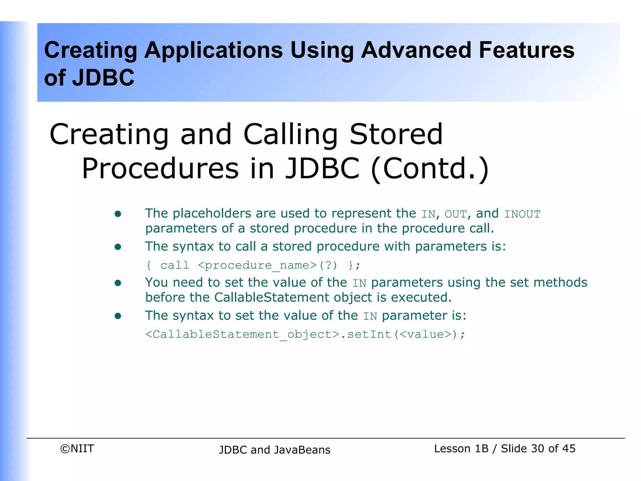 Creating Applications Using Advanced Features
of JDBC

Creating and Calling Stored
  Procedures in JDBC (Contd.)
         •   The placeholders are used to represent the IN, OUT, and INOUT
             parameters of a stored procedure in the procedure call.
         •   The syntax to call a stored procedure with parameters is:
             { call <procedure_name>(?) };
         •   You need to set the value of the IN parameters using the set methods
             before the CallableStatement object is executed.
         •   The syntax to set the value of the IN parameter is:
             <CallableStatement_object>.setInt(<value>);




 ©NIIT                  JDBC and JavaBeans               Lesson 1B / Slide 30 of 45
 