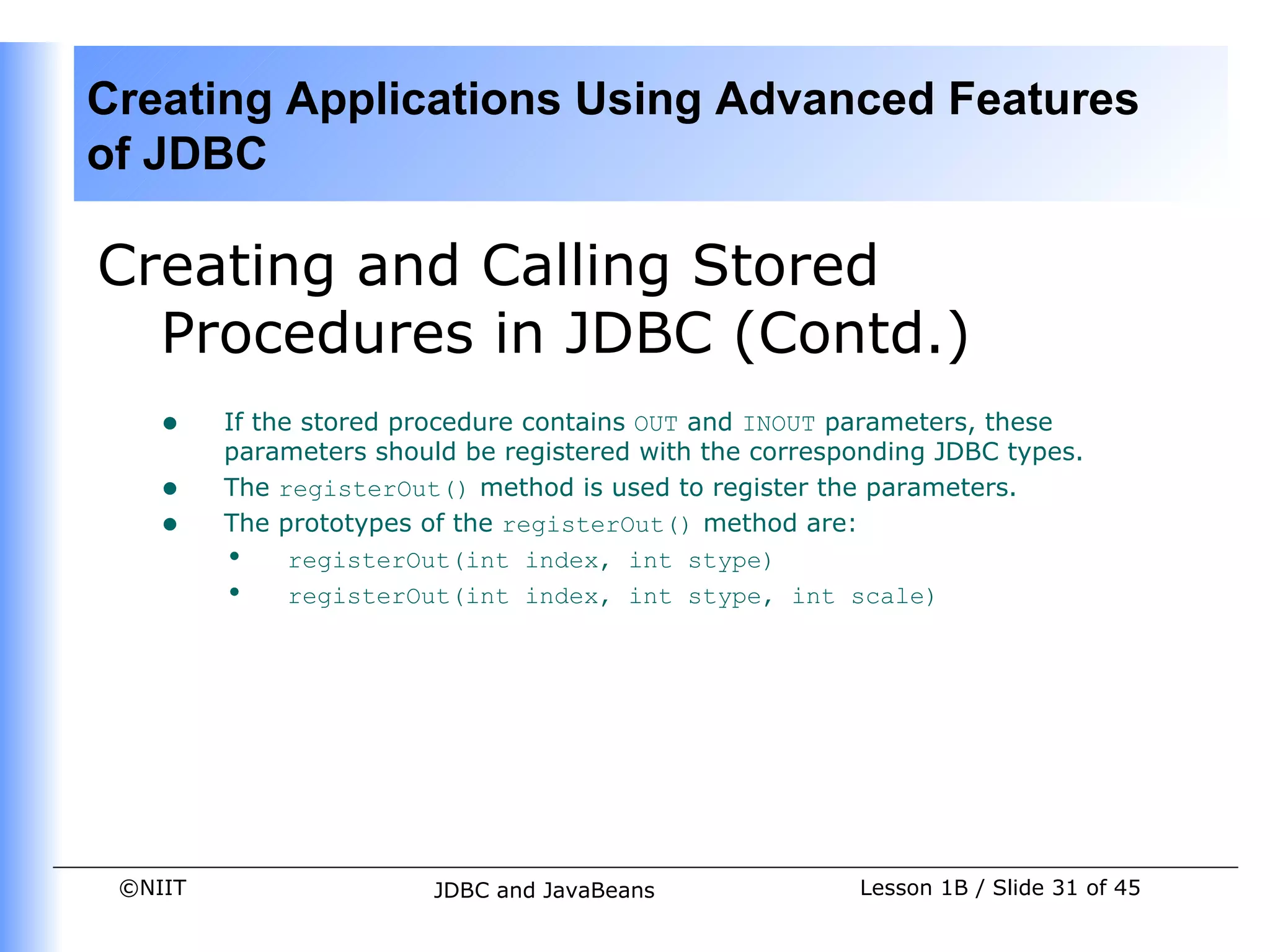 Creating Applications Using Advanced Features
of JDBC

Creating and Calling Stored
  Procedures in JDBC (Contd.)
    •    If the stored procedure contains OUT and INOUT parameters, these
         parameters should be registered with the corresponding JDBC types.
    •    The registerOut() method is used to register the parameters.
    •    The prototypes of the registerOut() method are:
         • registerOut(int index, int stype)
         • registerOut(int index, int stype, int scale)




 ©NIIT                   JDBC and JavaBeans              Lesson 1B / Slide 31 of 45
 