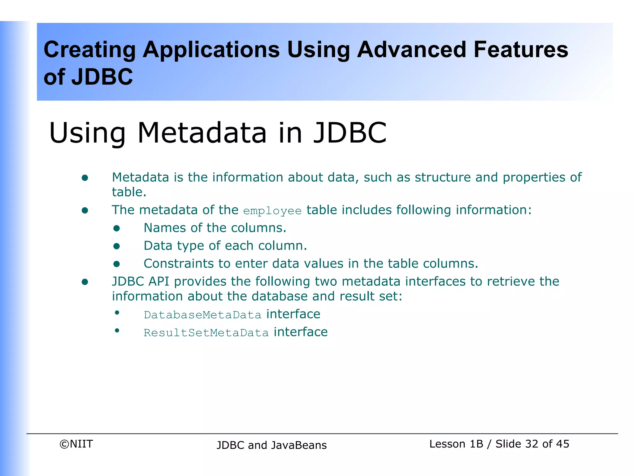 Creating Applications Using Advanced Features
of JDBC

Using Metadata in JDBC
    •    Metadata is the information about data, such as structure and properties of
         table.
    •    The metadata of the employee table includes following information:
         • Names of the columns.
         • Data type of each column.
         • Constraints to enter data values in the table columns.
    •    JDBC API provides the following two metadata interfaces to retrieve the
         information about the database and result set:
         • DatabaseMetaData interface
         • ResultSetMetaData interface




 ©NIIT                   JDBC and JavaBeans                Lesson 1B / Slide 32 of 45
 