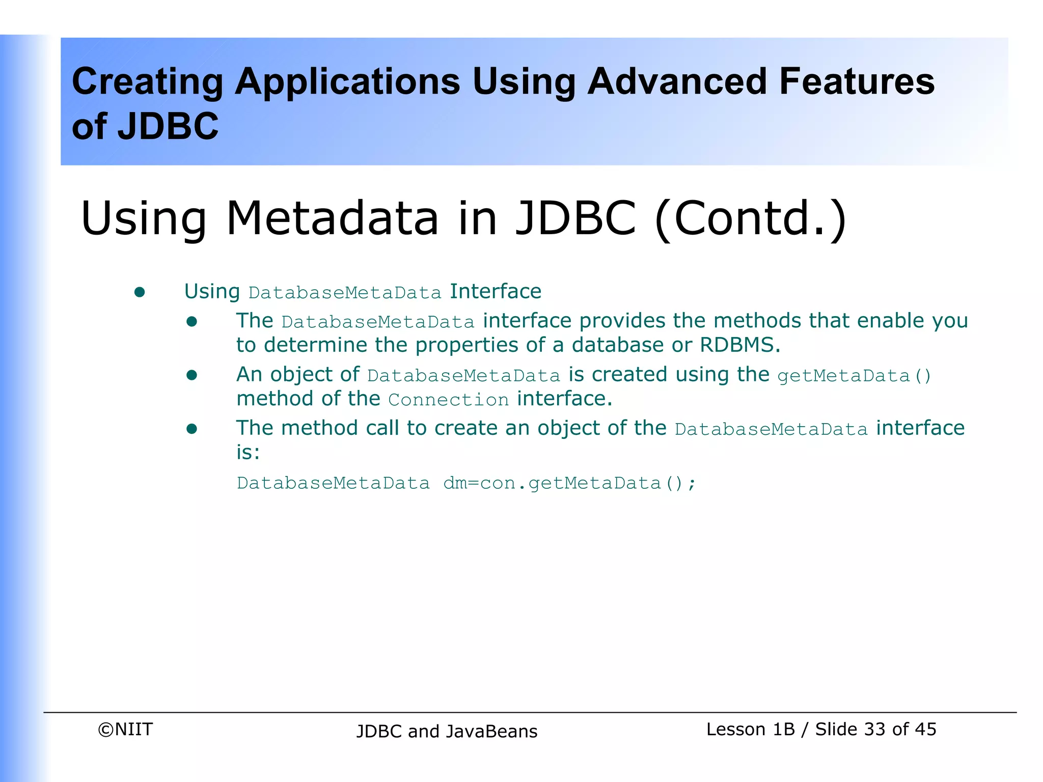Creating Applications Using Advanced Features
of JDBC

Using Metadata in JDBC (Contd.)
    •    Using DatabaseMetaData Interface
         • The DatabaseMetaData interface provides the methods that enable you
              to determine the properties of a database or RDBMS.
         • An object of DatabaseMetaData is created using the getMetaData()
              method of the Connection interface.
         • The method call to create an object of the DatabaseMetaData interface
              is:
              DatabaseMetaData dm=con.getMetaData();




 ©NIIT                  JDBC and JavaBeans              Lesson 1B / Slide 33 of 45
 