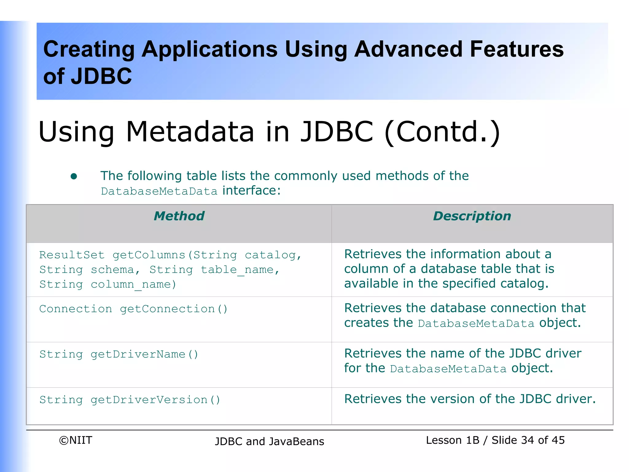 Creating Applications Using Advanced Features
of JDBC

Using Metadata in JDBC (Contd.)
    •     The following table lists the commonly used methods of the
          DatabaseMetaData interface:

                  Method                                       Description


ResultSet getColumns(String catalog,             Retrieves the information about a
String schema, String table_name,                column of a database table that is
String column_name)                              available in the specified catalog.

Connection getConnection()                       Retrieves the database connection that
                                                 creates the DatabaseMetaData object.

String getDriverName()                           Retrieves the name of the JDBC driver
                                                 for the DatabaseMetaData object.

String getDriverVersion()                        Retrieves the version of the JDBC driver.


  ©NIIT                     JDBC and JavaBeans                Lesson 1B / Slide 34 of 45
 