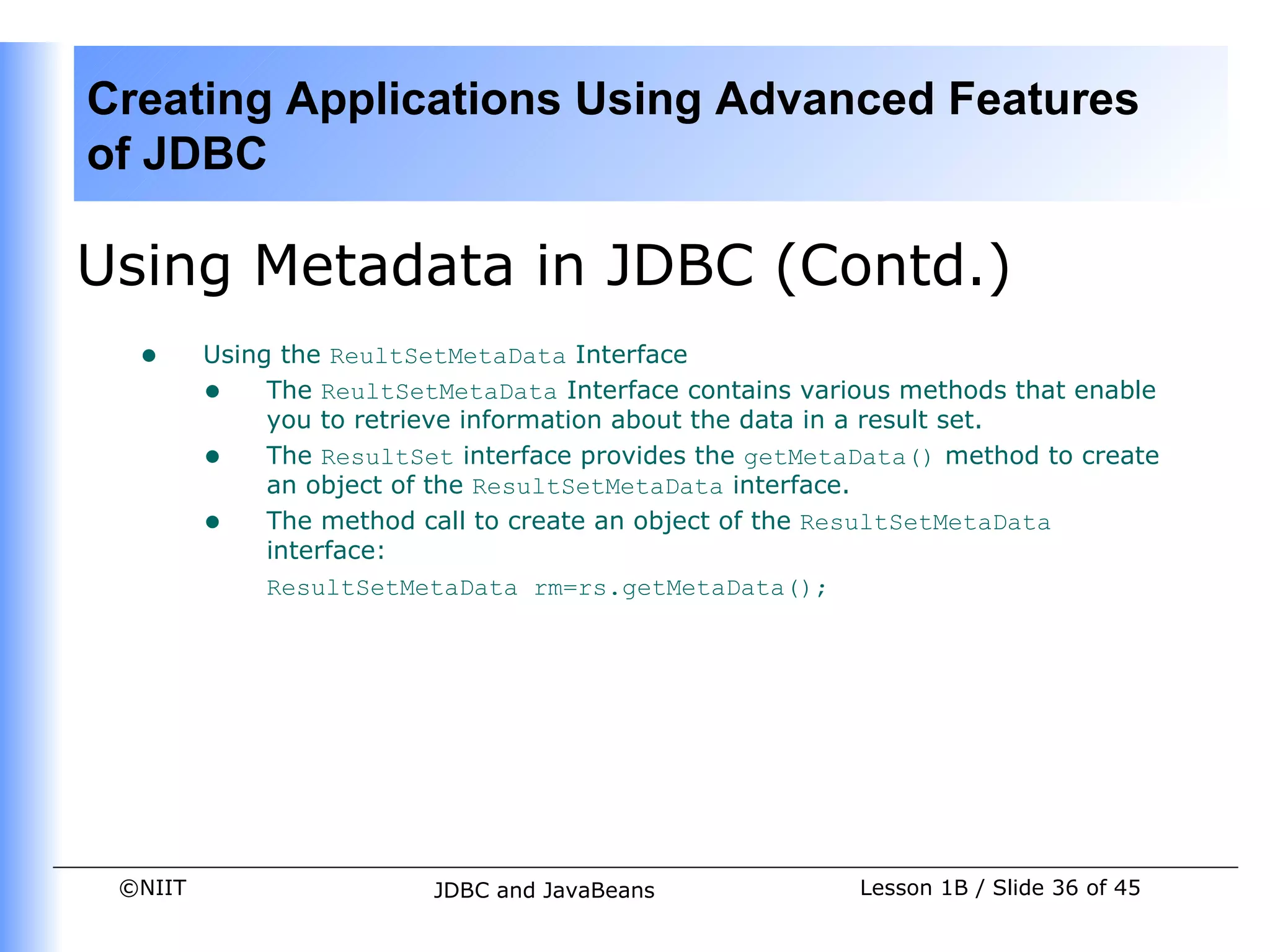 Creating Applications Using Advanced Features
of JDBC

Using Metadata in JDBC (Contd.)
  •      Using the ReultSetMetaData Interface
         • The ReultSetMetaData Interface contains various methods that enable
              you to retrieve information about the data in a result set.
         • The ResultSet interface provides the getMetaData() method to create
              an object of the ResultSetMetaData interface.
         • The method call to create an object of the ResultSetMetaData
              interface:
              ResultSetMetaData rm=rs.getMetaData();




 ©NIIT                   JDBC and JavaBeans             Lesson 1B / Slide 36 of 45
 