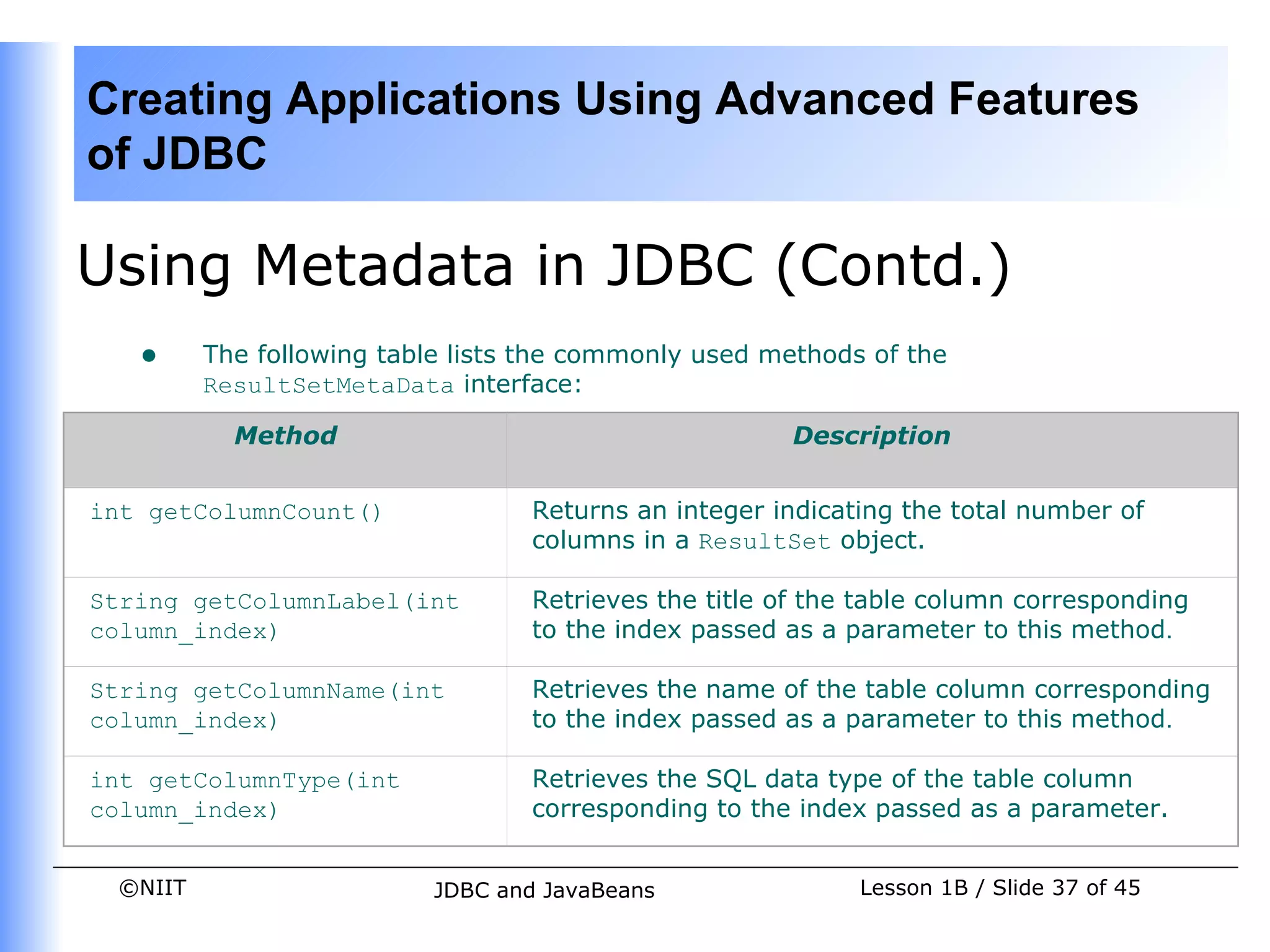 Creating Applications Using Advanced Features
of JDBC

Using Metadata in JDBC (Contd.)
   •     The following table lists the commonly used methods of the
         ResultSetMetaData interface:

           Method                                      Description


int getColumnCount()              Returns an integer indicating the total number of
                                  columns in a ResultSet object.

String getColumnLabel(int         Retrieves the title of the table column corresponding
column_index)                     to the index passed as a parameter to this method.

String getColumnName(int          Retrieves the name of the table column corresponding
column_index)                     to the index passed as a parameter to this method.

int getColumnType(int             Retrieves the SQL data type of the table column
column_index)                     corresponding to the index passed as a parameter.


 ©NIIT                     JDBC and JavaBeans               Lesson 1B / Slide 37 of 45
 