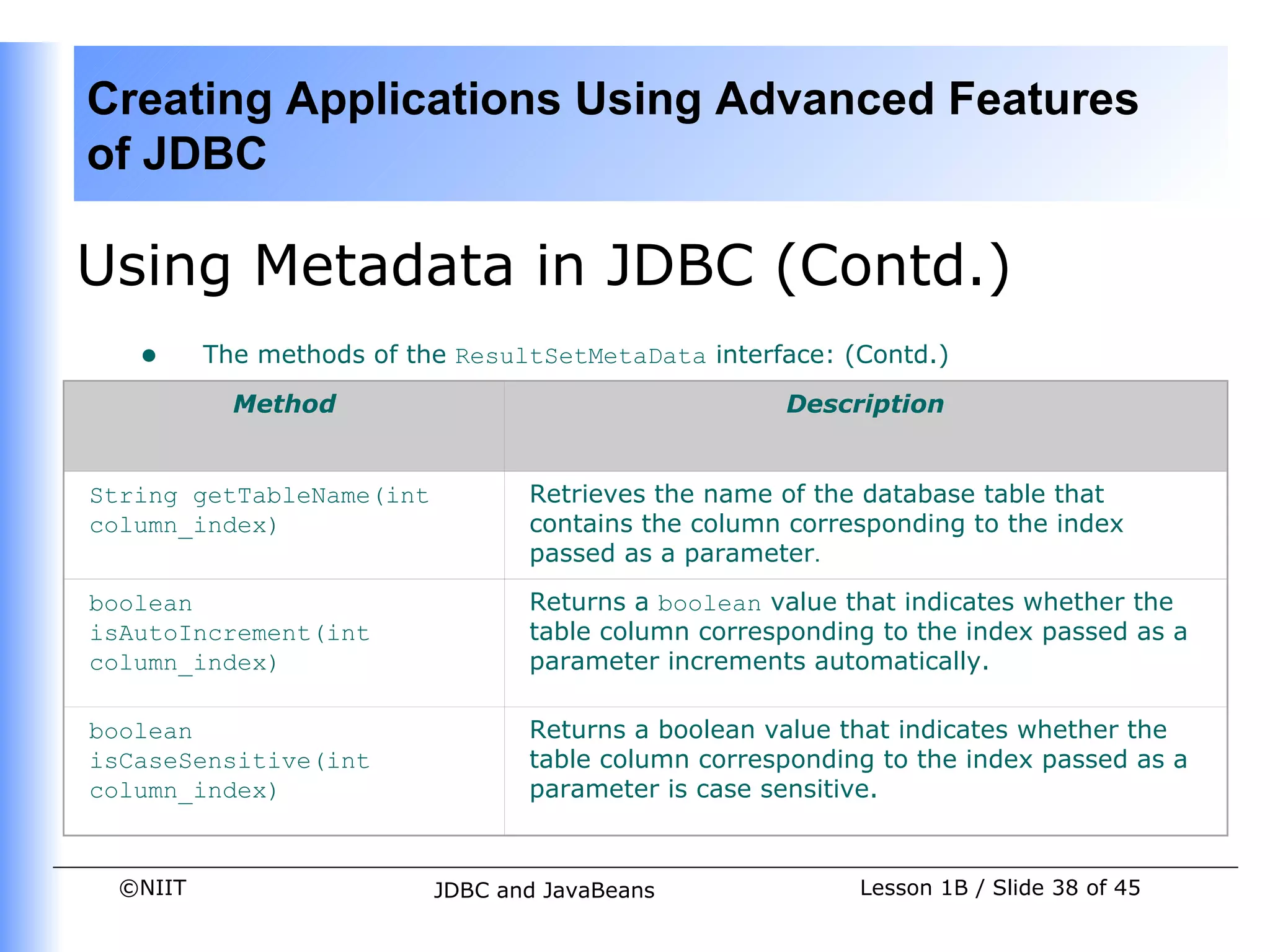 Creating Applications Using Advanced Features
of JDBC

Using Metadata in JDBC (Contd.)
   •     The methods of the ResultSetMetaData interface: (Contd.)

           Method                                   Description


String getTableName(int          Retrieves the name of the database table that
column_index)                    contains the column corresponding to the index
                                 passed as a parameter.
boolean                          Returns a boolean value that indicates whether the
isAutoIncrement(int              table column corresponding to the index passed as a
column_index)                    parameter increments automatically.

boolean                          Returns a boolean value that indicates whether the
isCaseSensitive(int              table column corresponding to the index passed as a
column_index)                    parameter is case sensitive.


 ©NIIT                    JDBC and JavaBeans              Lesson 1B / Slide 38 of 45
 