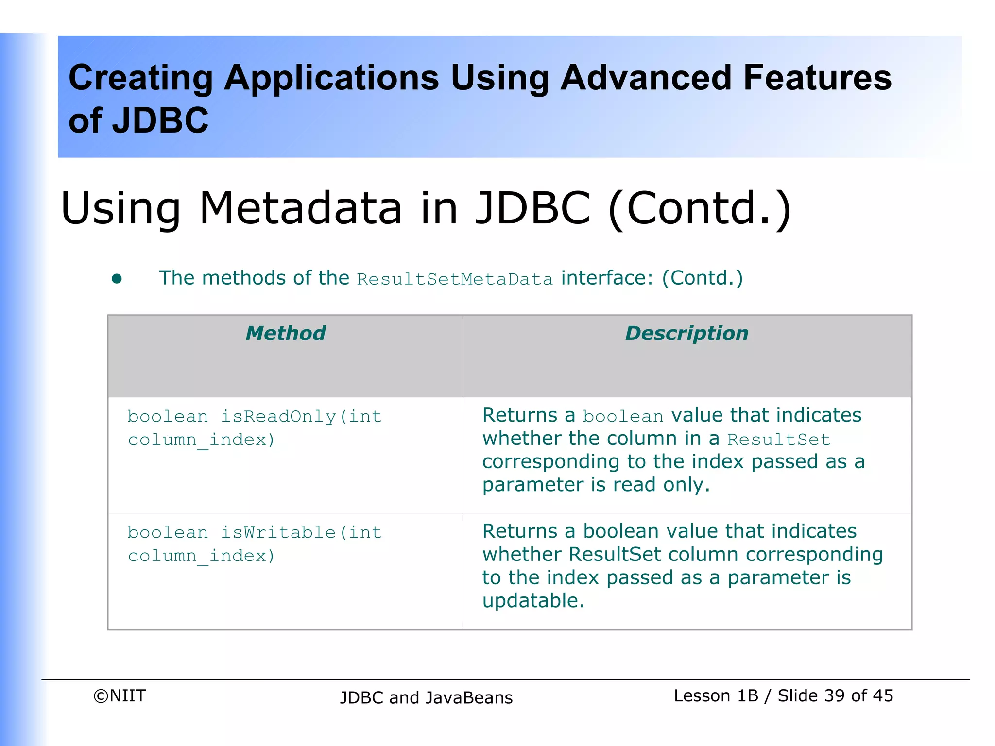 Creating Applications Using Advanced Features
of JDBC

Using Metadata in JDBC (Contd.)
  •      The methods of the ResultSetMetaData interface: (Contd.)

                 Method                               Description



      boolean isReadOnly(int            Returns a boolean value that indicates
      column_index)                     whether the column in a ResultSet
                                        corresponding to the index passed as a
                                        parameter is read only.

      boolean isWritable(int            Returns a boolean value that indicates
      column_index)                     whether ResultSet column corresponding
                                        to the index passed as a parameter is
                                        updatable.



 ©NIIT                    JDBC and JavaBeans              Lesson 1B / Slide 39 of 45
 