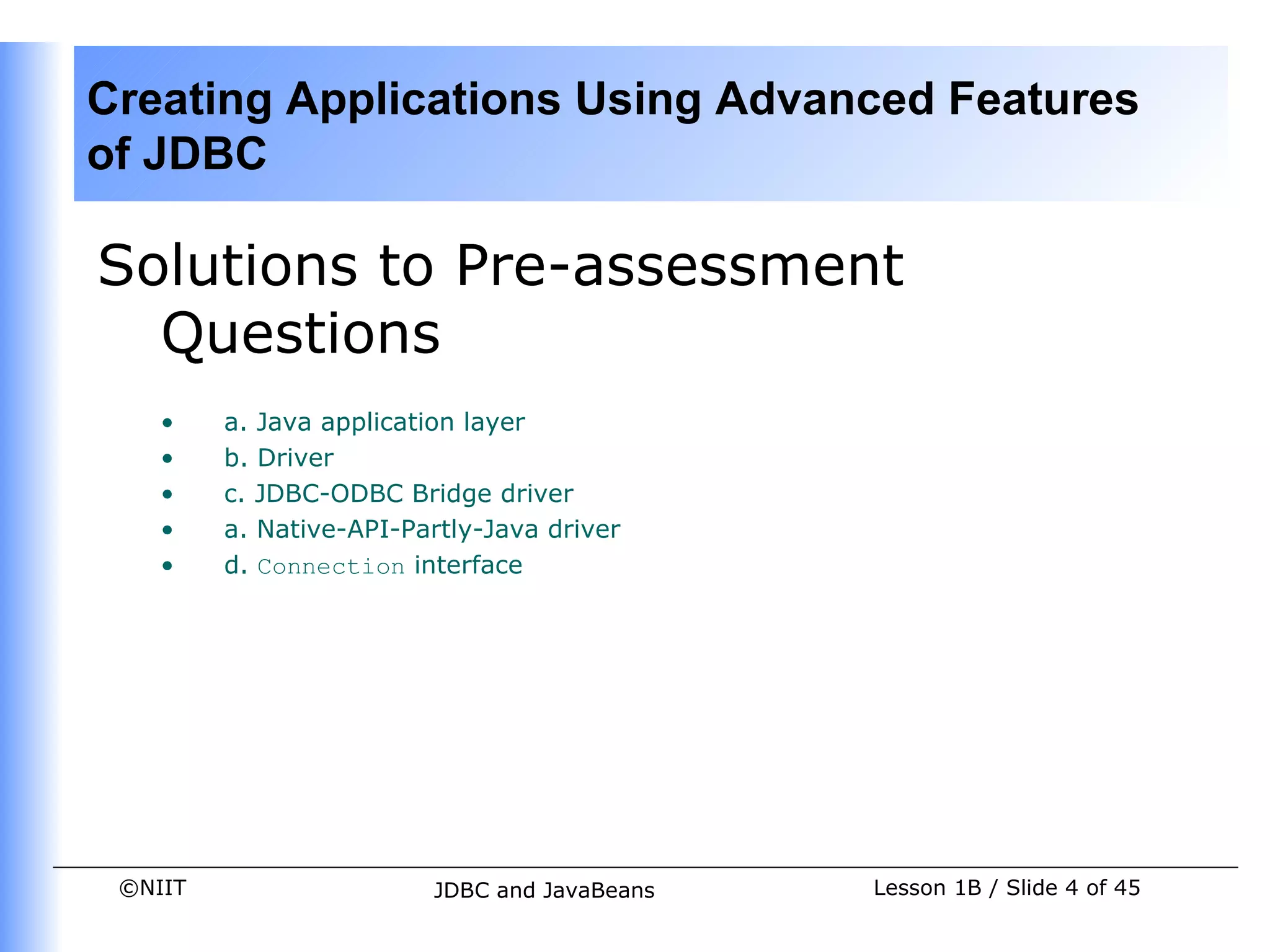 Creating Applications Using Advanced Features
of JDBC

Solutions to Pre-assessment
  Questions
    •    a. Java application layer
    •    b. Driver
    •    c. JDBC-ODBC Bridge driver
    •    a. Native-API-Partly-Java driver
    •    d. Connection interface




 ©NIIT                   JDBC and JavaBeans   Lesson 1B / Slide 4 of 45
 
