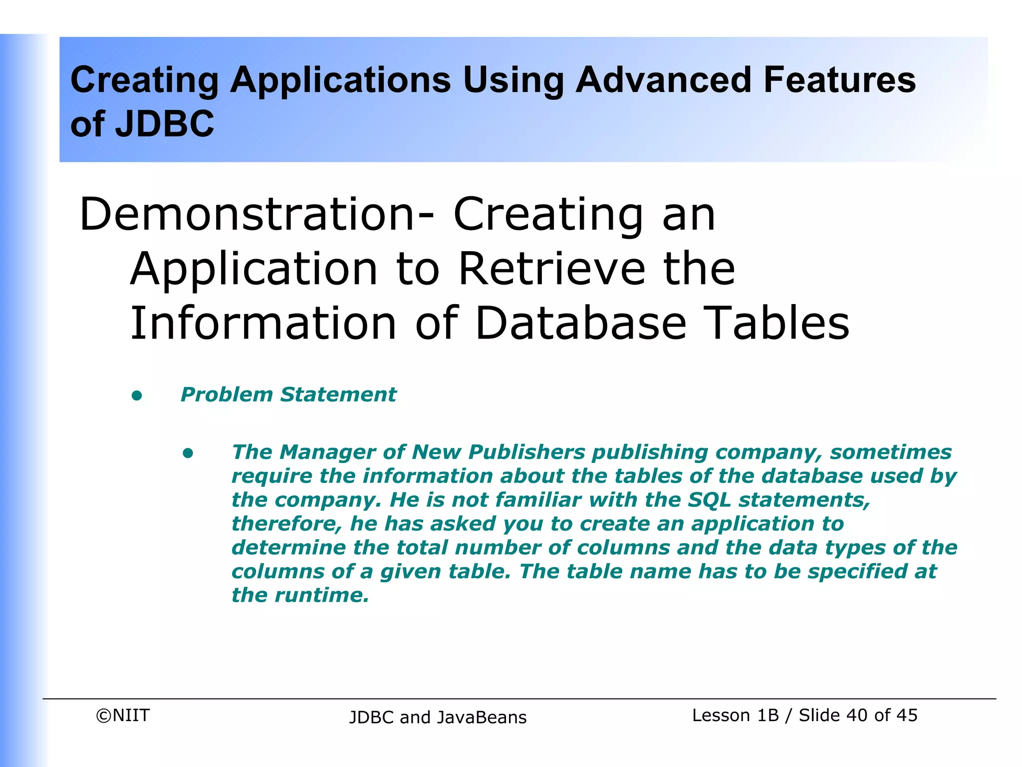 Creating Applications Using Advanced Features
of JDBC

Demonstration- Creating an
  Application to Retrieve the
  Information of Database Tables
    •    Problem Statement


         •   The Manager of New Publishers publishing company, sometimes
             require the information about the tables of the database used by
             the company. He is not familiar with the SQL statements,
             therefore, he has asked you to create an application to
             determine the total number of columns and the data types of the
             columns of a given table. The table name has to be specified at
             the runtime.




 ©NIIT                 JDBC and JavaBeans            Lesson 1B / Slide 40 of 45
 