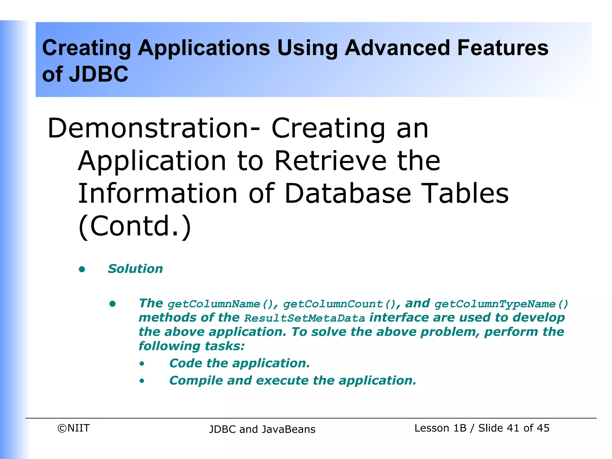 Creating Applications Using Advanced Features
of JDBC

Demonstration- Creating an
  Application to Retrieve the
  Information of Database Tables
  (Contd.)
    •    Solution


         •   The getColumnName(), getColumnCount(), and getColumnTypeName()
             methods of the ResultSetMetaData interface are used to develop
             the above application. To solve the above problem, perform the
             following tasks:
             •    Code the application.
             •    Compile and execute the application.


 ©NIIT                 JDBC and JavaBeans           Lesson 1B / Slide 41 of 45
 