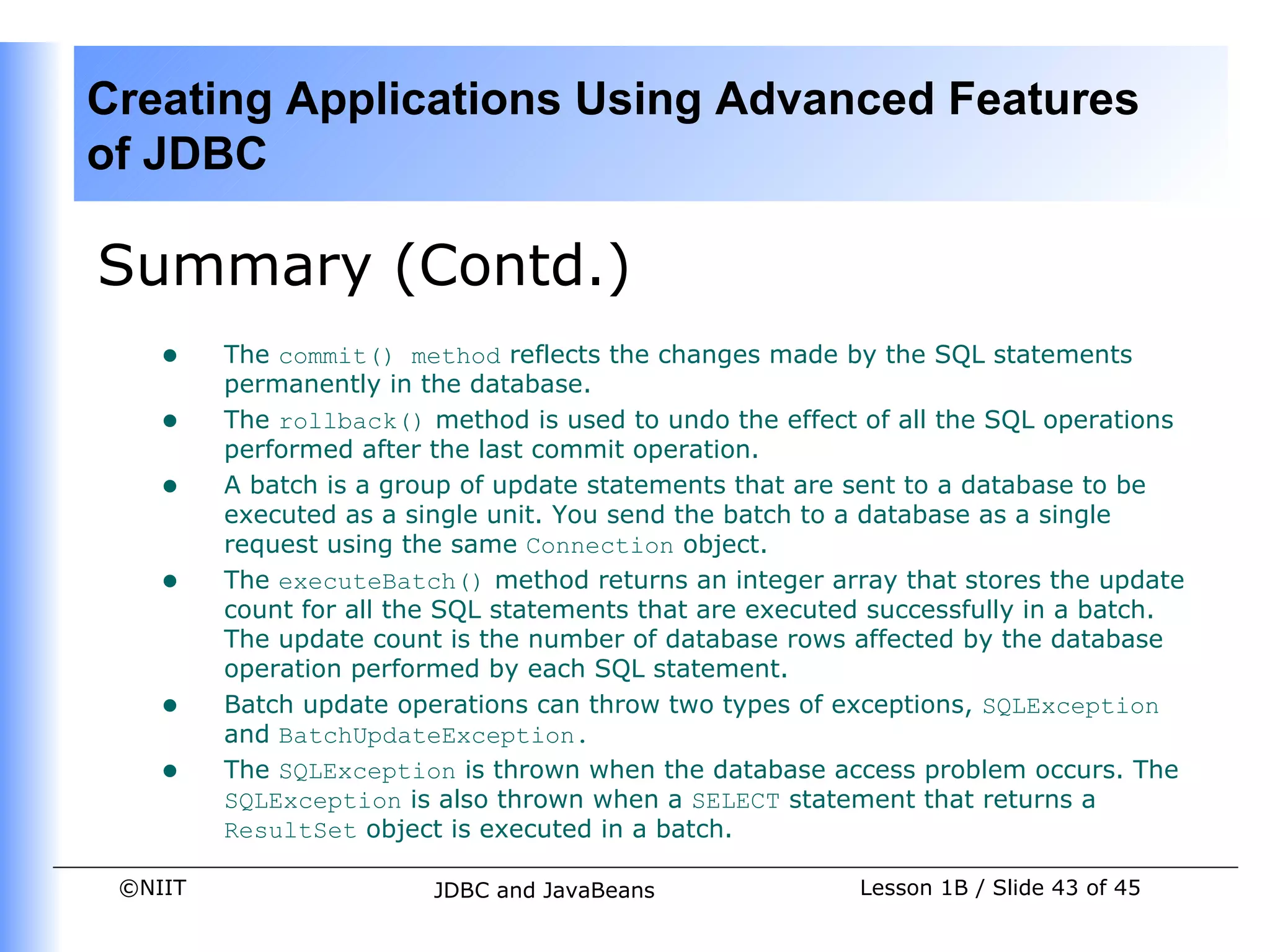 Creating Applications Using Advanced Features
of JDBC

Summary (Contd.)
    •    The commit() method reflects the changes made by the SQL statements
         permanently in the database.
    •    The rollback() method is used to undo the effect of all the SQL operations
         performed after the last commit operation.
    •    A batch is a group of update statements that are sent to a database to be
         executed as a single unit. You send the batch to a database as a single
         request using the same Connection object.
    •    The executeBatch() method returns an integer array that stores the update
         count for all the SQL statements that are executed successfully in a batch.
         The update count is the number of database rows affected by the database
         operation performed by each SQL statement.
    •    Batch update operations can throw two types of exceptions, SQLException
         and BatchUpdateException.
    •    The SQLException is thrown when the database access problem occurs. The
         SQLException is also thrown when a SELECT statement that returns a
         ResultSet object is executed in a batch.

 ©NIIT                   JDBC and JavaBeans               Lesson 1B / Slide 43 of 45
 