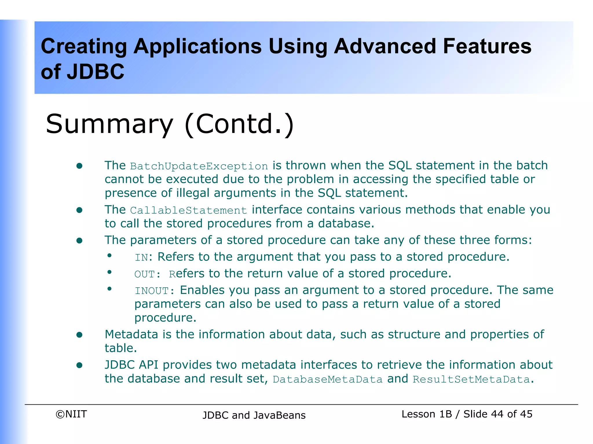 Creating Applications Using Advanced Features
of JDBC

Summary (Contd.)
    •    The BatchUpdateException is thrown when the SQL statement in the batch
         cannot be executed due to the problem in accessing the specified table or
         presence of illegal arguments in the SQL statement.
    •    The CallableStatement interface contains various methods that enable you
         to call the stored procedures from a database.
    •    The parameters of a stored procedure can take any of these three forms:
         • IN: Refers to the argument that you pass to a stored procedure.
         • OUT: Refers to the return value of a stored procedure.
         • INOUT: Enables you pass an argument to a stored procedure. The same
              parameters can also be used to pass a return value of a stored
              procedure.
    •    Metadata is the information about data, such as structure and properties of
         table.
    •    JDBC API provides two metadata interfaces to retrieve the information about
         the database and result set, DatabaseMetaData and ResultSetMetaData.


 ©NIIT                   JDBC and JavaBeans               Lesson 1B / Slide 44 of 45
 