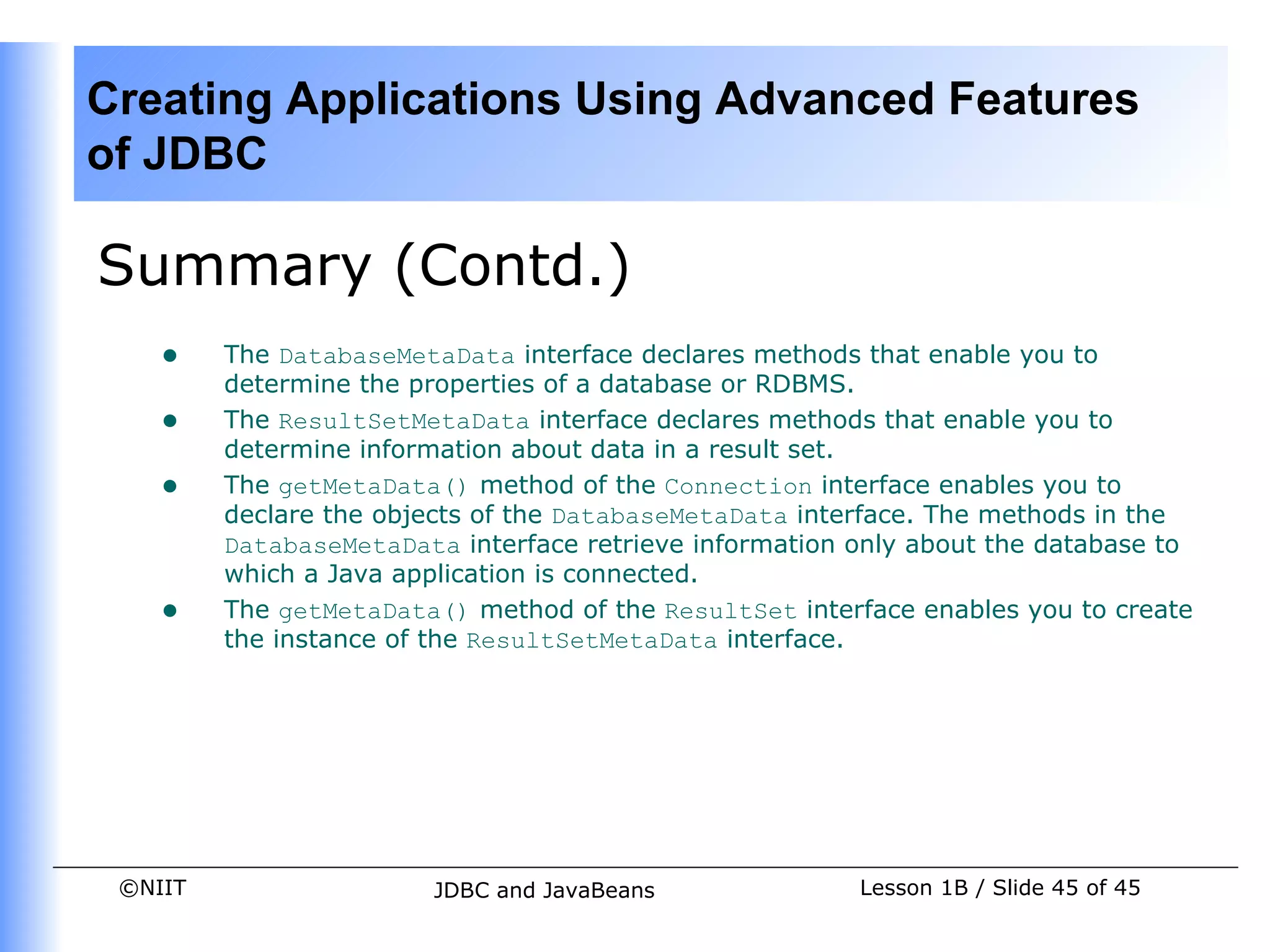 Creating Applications Using Advanced Features
of JDBC

Summary (Contd.)
    •    The DatabaseMetaData interface declares methods that enable you to
         determine the properties of a database or RDBMS.
    •    The ResultSetMetaData interface declares methods that enable you to
         determine information about data in a result set.
    •    The getMetaData() method of the Connection interface enables you to
         declare the objects of the DatabaseMetaData interface. The methods in the
         DatabaseMetaData interface retrieve information only about the database to
         which a Java application is connected.
    •    The getMetaData() method of the ResultSet interface enables you to create
         the instance of the ResultSetMetaData interface.




 ©NIIT                   JDBC and JavaBeans              Lesson 1B / Slide 45 of 45
 