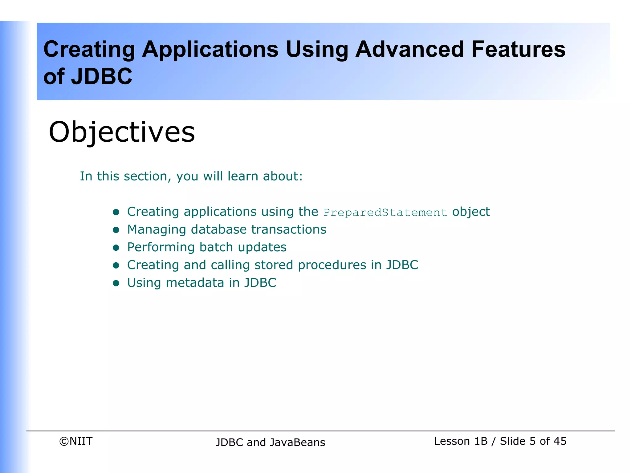 Creating Applications Using Advanced Features
of JDBC

Objectives
    In this section, you will learn about:


         •   Creating applications using the PreparedStatement object
         •   Managing database transactions
         •   Performing batch updates
         •   Creating and calling stored procedures in JDBC
         •   Using metadata in JDBC




 ©NIIT                     JDBC and JavaBeans               Lesson 1B / Slide 5 of 45
 
