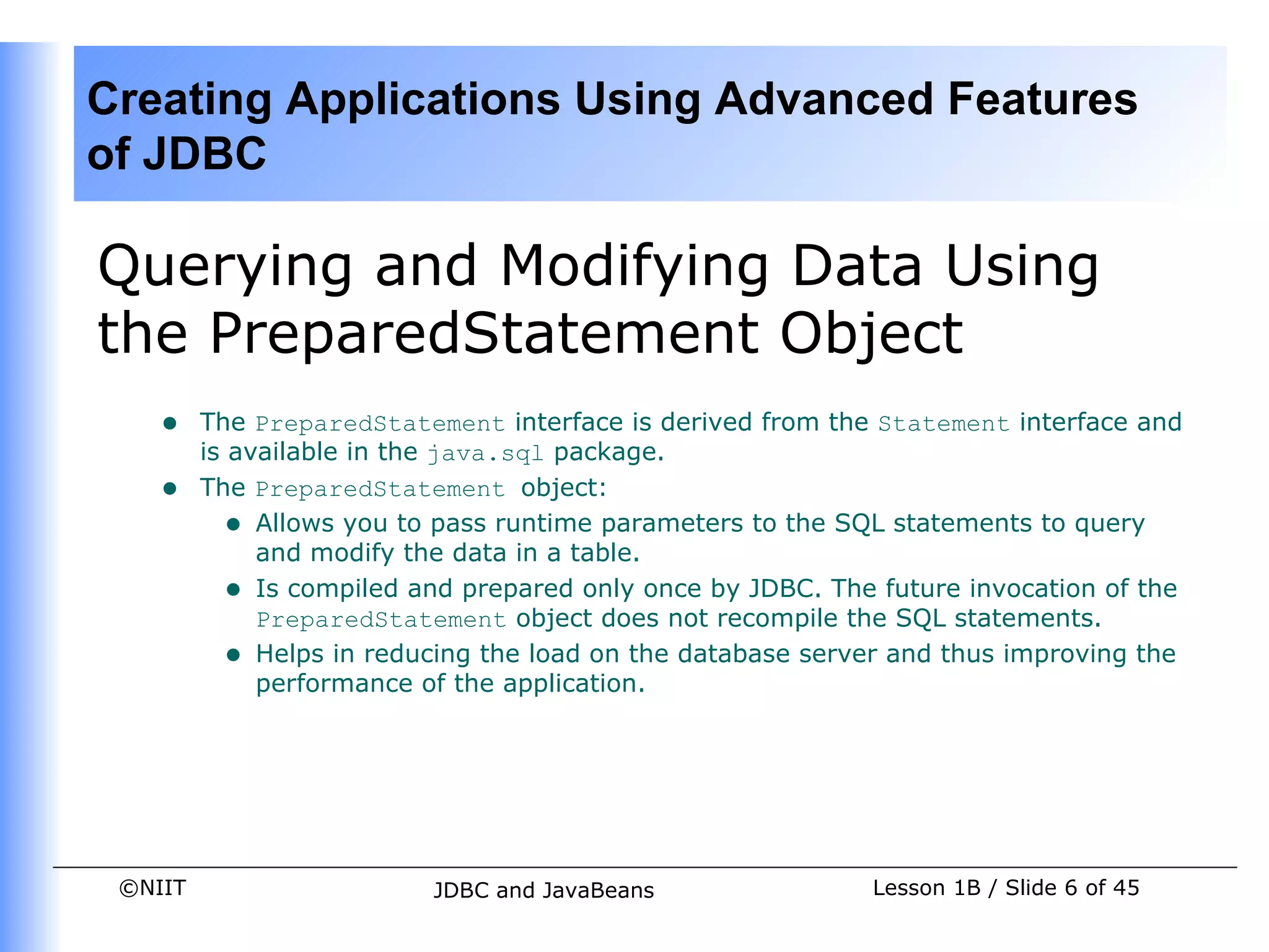 Creating Applications Using Advanced Features
of JDBC

Querying and Modifying Data Using
the PreparedStatement Object
    •    The PreparedStatement interface is derived from the Statement interface and
         is available in the java.sql package.
    •    The PreparedStatement object:
           • Allows you to pass runtime parameters to the SQL statements to query
              and modify the data in a table.
           • Is compiled and prepared only once by JDBC. The future invocation of the
              PreparedStatement object does not recompile the SQL statements.
           • Helps in reducing the load on the database server and thus improving the
              performance of the application.




 ©NIIT                     JDBC and JavaBeans                Lesson 1B / Slide 6 of 45
 
