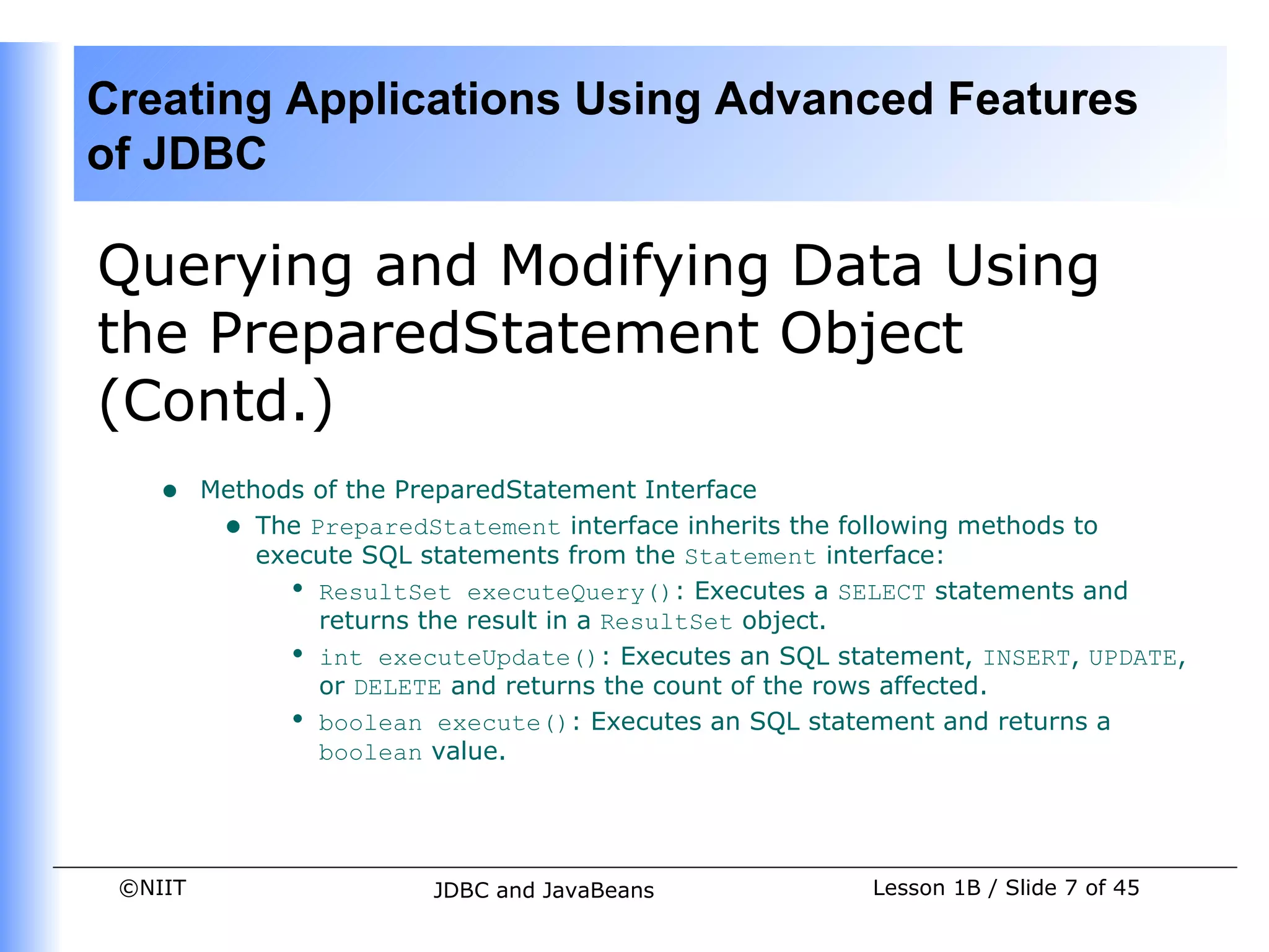 Creating Applications Using Advanced Features
of JDBC

Querying and Modifying Data Using
the PreparedStatement Object
(Contd.)
    •    Methods of the PreparedStatement Interface
          • The PreparedStatement interface inherits the following methods to
             execute SQL statements from the Statement interface:
               • ResultSet executeQuery(): Executes a SELECT statements and
                 returns the result in a ResultSet object.
               • int executeUpdate(): Executes an SQL statement, INSERT, UPDATE,
                 or DELETE and returns the count of the rows affected.
               • boolean execute(): Executes an SQL statement and returns a
                 boolean value.




 ©NIIT                   JDBC and JavaBeans              Lesson 1B / Slide 7 of 45
 