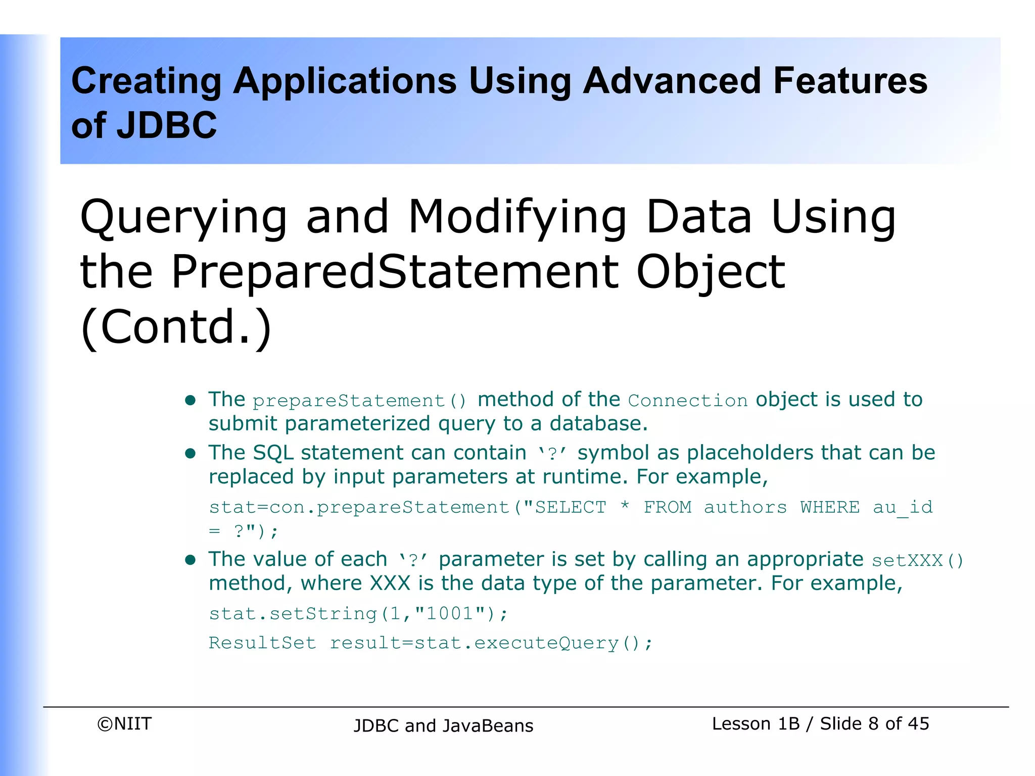 Creating Applications Using Advanced Features
of JDBC

Querying and Modifying Data Using
the PreparedStatement Object
(Contd.)
         •   The prepareStatement() method of the Connection object is used to
             submit parameterized query to a database.
         •   The SQL statement can contain ‘?’ symbol as placeholders that can be
             replaced by input parameters at runtime. For example,
             stat=con.prepareStatement("SELECT * FROM authors WHERE au_id
             = ?");
         •   The value of each ‘?’ parameter is set by calling an appropriate setXXX()
             method, where XXX is the data type of the parameter. For example,
             stat.setString(1,"1001");
             ResultSet result=stat.executeQuery();



 ©NIIT                    JDBC and JavaBeans                 Lesson 1B / Slide 8 of 45
 