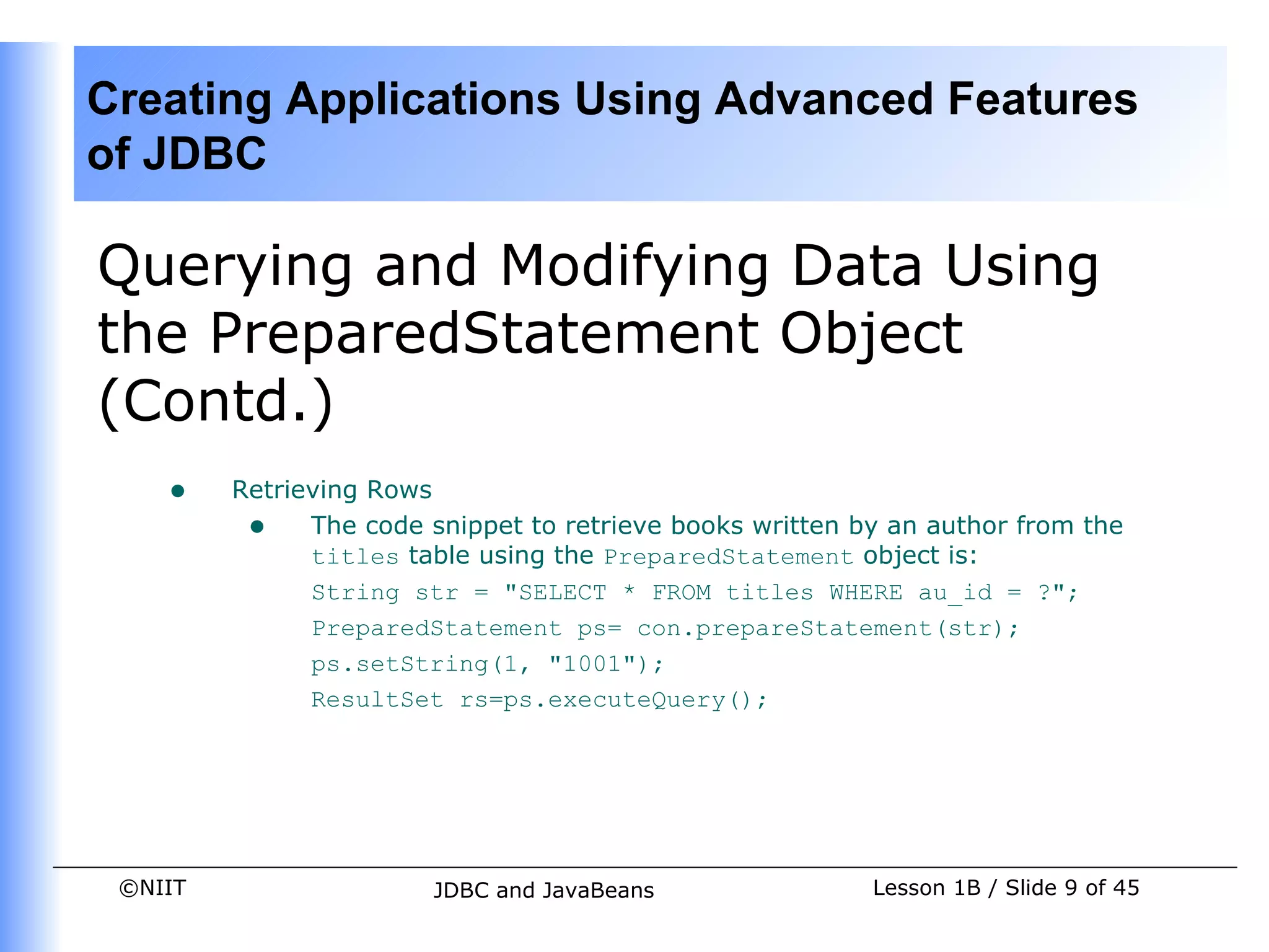 Creating Applications Using Advanced Features
of JDBC

Querying and Modifying Data Using
the PreparedStatement Object
(Contd.)
    •    Retrieving Rows
          • The code snippet to retrieve books written by an author from the
               titles table using the PreparedStatement object is:
               String str = "SELECT * FROM titles WHERE au_id = ?";
               PreparedStatement ps= con.prepareStatement(str);
               ps.setString(1, "1001");
               ResultSet rs=ps.executeQuery();




 ©NIIT                  JDBC and JavaBeans               Lesson 1B / Slide 9 of 45
 