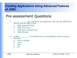 Creating Applications Using Advanced Features
of JDBC

Pre-assessment Questions
    1.   ______________ layer signifies a Java application that uses the JDBC API to
         interact with the JDBC drivers.
         a.   JDBC application layer
         b.   JDBC driver layer
         c.   JDBC driver manager layer
         d.   JDBC API layer

    2.   A JDBC __________ is a software that a Java application uses to access a
         database.
         a.   Driver manager
         b.   Driver
         c.   DSN
         d.   CLI



 ©NIIT                   JDBC and JavaBeans                Lesson 1B / Slide 1 of 45
 